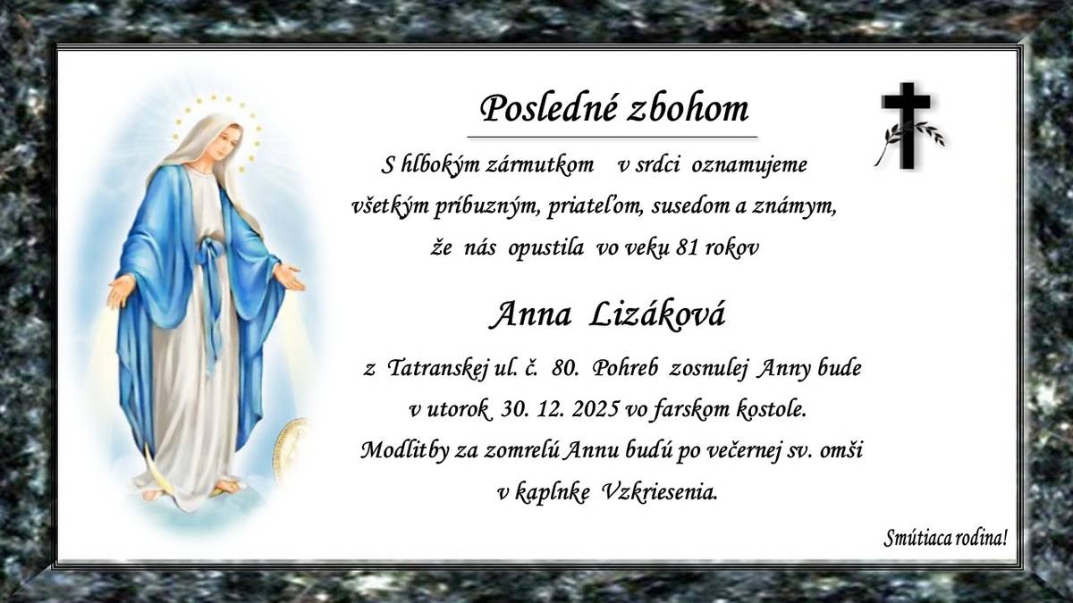 Pohreb zosnulej Anny Lizákovej (†81 r.) z Tatranskej ul. č. 80 bude v utorok 30. 12. 2025 o 10.00 hod. vo farskom kostole. Modlitby za zosnulú Annu budú po večernej sv. omši. Smútiaca rodina.