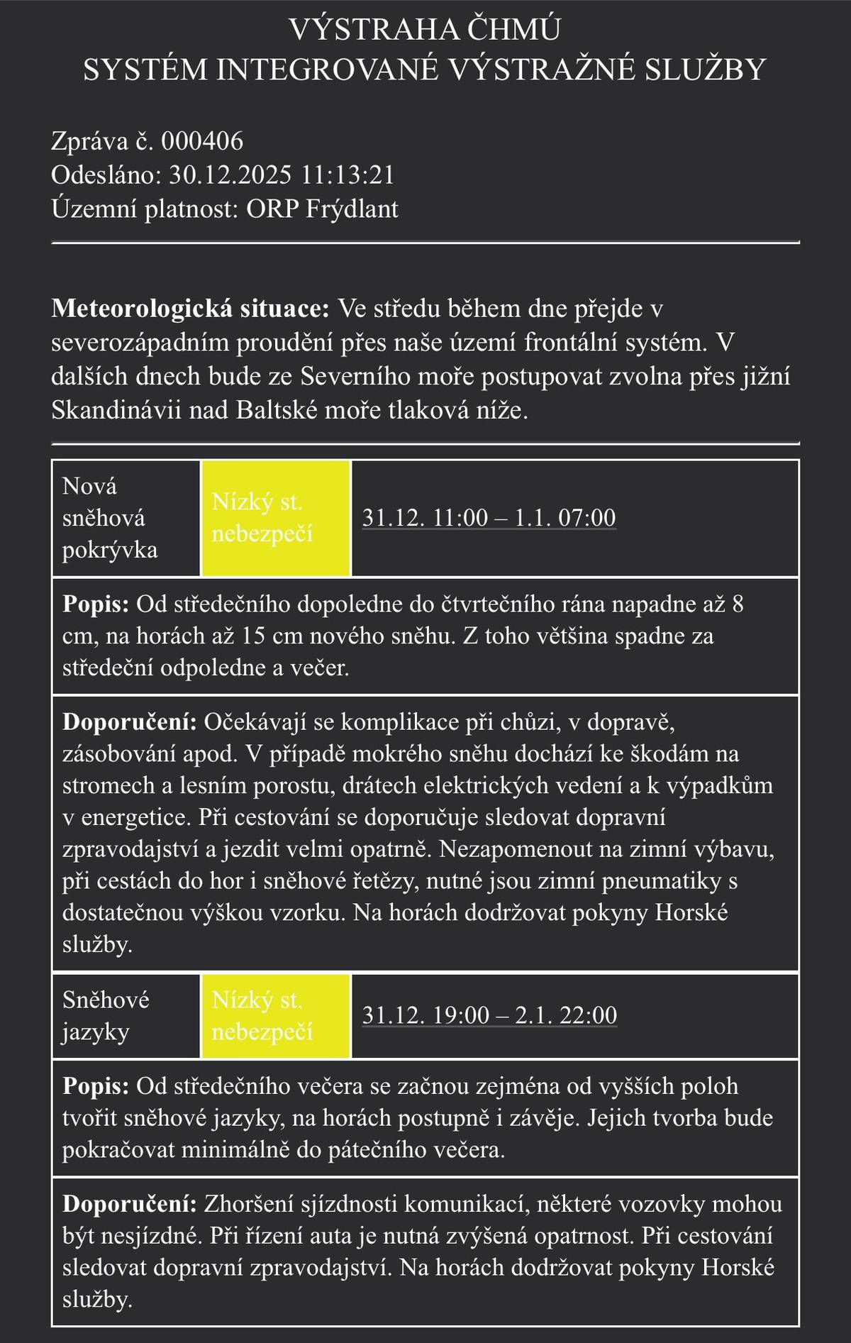 ⏰ 31. 12. 11:00 – 1. 1. 07:00 ➡️ Napadne až 8 cm nového sněhu, na horách až 15 cm. ➡️ Většina sněžení během středečního odpoledne a večera. 📍 ORP Frýdlant - nízký stupeň nebezpečí 🚗 DOPADY: – komplikace v dopravě a při chůzi – možné škody na stromech a vedení (zejména při mokrém sněhu) – riziko výpadků elektřiny ❄️ SNĚHOVÉ JAZYKY A ZÁVĚJE – nízký stupeň nebezpečí ⏰ 31. 12. 19:00 – 2. 1. 22:00 ➡️ Od středečního večera tvorba sněhových jazyků, na horách i závějí ➡️ Situace může trvat až do pátečního večera ⚠️ DOPORUČENÍ: – sledujte dopravní zpravodajství – jezděte velmi opatrně – zimní pneumatiky s dostatečným vzorkem jsou nutností – při cestách do hor mějte sněhové řetězy – na horách respektujte pokyny Horské služby Prosíme o zvýšenou opatrnost!