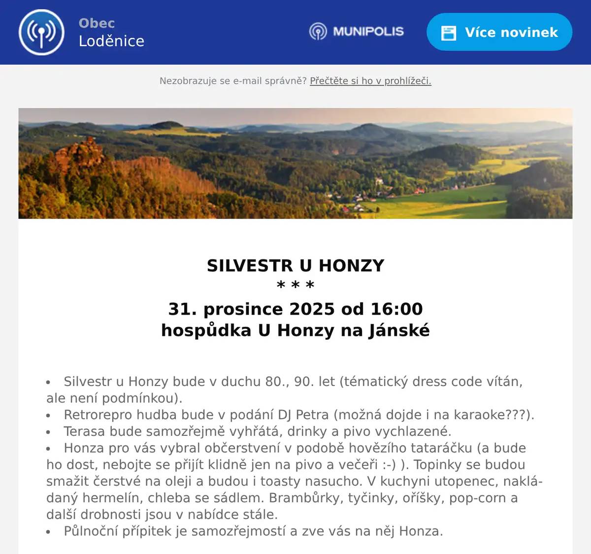  SILVESTR U HONZY * * * 31. prosince 2025 od 16:00 hospůdka U Honzy na Jánské  Silvestr u Honzy bude v duchu 80., 90. let (tématický dress code vítán, ale není podmínkou). Retrorepro hudba bude v podání DJ Petra (možná dojde i na karaoke???). Terasa bude samozřejmě vyhřátá, drinky a pivo vychlazené. Honza pro vás vybral občerstvení v podobě hovězího tataráčku (a bude ho dost, nebojte se přijít klidně jen na pivo a večeři :-) ). Topinky se budou smažit čerstvé na oleji a budou i toasty nasucho. V kuchyni utopenec, nakládaný hermelín, chleba se sádlem. Brambůrky, tyčinky, oříšky, pop-corn a další drobnosti jsou v nabídce stále. Půlnoční přípitek je samozřejmostí a zve vás na něj Honza.  * * * Další plánované akce v hospůdce U Honzy na webových stránkách U Honzy