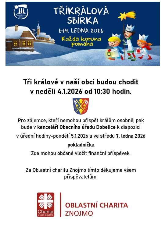 Tři králové v naší obci budou chodit v neděli 4.1.2026 od 10:30 hodin. Pro zájemce, kteří nemohou přispět králům osobně, pak bude v kanceláři Obecního úřadu Dobelice k dispozici v úřední hodiny-pondělí 5.1.2026 a ve středu 7. ledna 2026 pokladnička. Zde mohou občané vložit finanční příspěvek. Za Oblastní charitu Znojmo tímto děkujeme všem přispěvatelům.