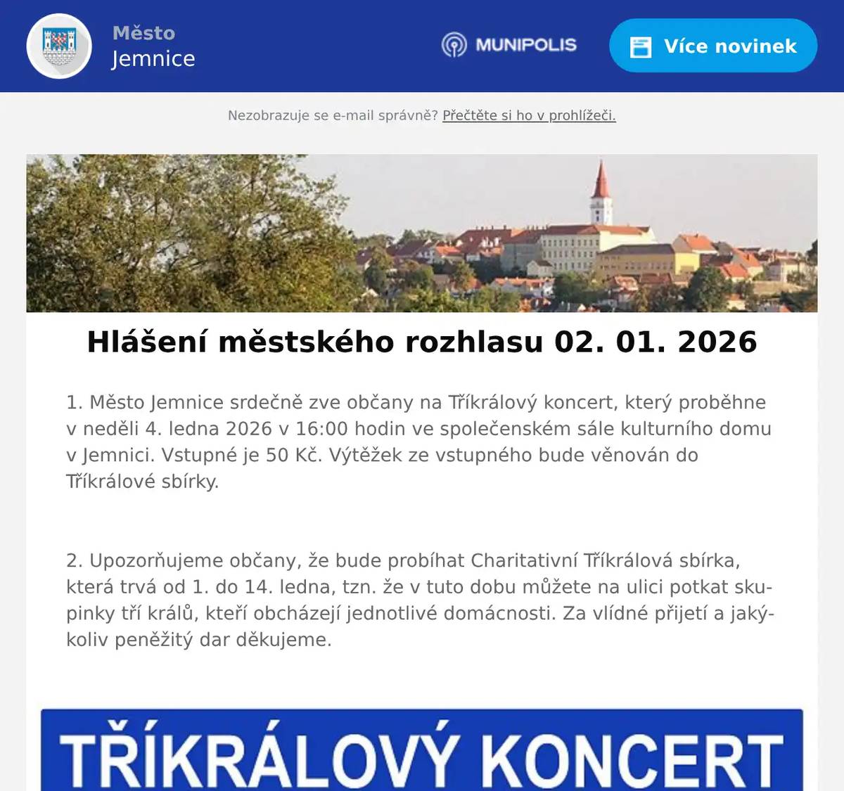 1. Město Jemnice srdečně zve občany na Tříkrálový koncert, který proběhne v neděli 4. ledna 2026 v 16:00 hodin ve společenském sále kulturního domu v Jemnici. Vstupné je 50 Kč. Výtěžek ze vstupného bude věnován do Tříkrálové sbírky.  2. Upozorňujeme občany, že bude probíhat Charitativní Tříkrálová sbírka, která trvá od 1. do 14. ledna, tzn. že v tuto dobu můžete na ulici potkat skupinky tří králů, kteří obcházejí jednotlivé domácnosti. Za vlídné přijetí a jakýkoliv peněžitý dar děkujeme.