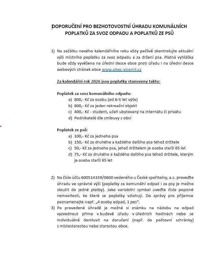 Poplatky 2026 - doporučení pro bezhotovostní úhradu Za kalendářní rok 2026 jsou poplatky stanoveny takto:   Poplatek za svoz komunálního odpadu:      a) 800,- Kč za osobu (od 6-ti let výše)      b) 800,- Kč za jeden rekreační objekt      c) 400,- Kč - student, učeň ubytovaný na internátu či privátu      d) Podnikatelé dle smlouvy s obcí   Poplatek ze psů:      a) 100,- Kč za jednoho psa      b) 150,- Kč za druhého a každého dalšího psa téhož držitele      c) 50,- Kč za jednoho psa, jehož držitelem je osoba starší 65 let      d) 75,- Kč za druhého a každého dalšího psa téhož držitele, kterým je osoba starší 65 let   Na číslo účtu 600514339/0800 vedeného u České spořitelny, a.s. proveďte úhradu ve správné výši (poplatky za komunální odpad i za psy je možno sloučit do jedné platby). Jako variabilní symbol uveďte číslo popisné nemovitosti, ke které se poplatky vztahují. Do zprávy pro příjemce poznamenejte např. „4 osoby odpad, 1 pes“.  Po provedené úhradě je možné si známku na nádobu na odpad vyzvednout přímo v budově úřadu v úředních hodinách nebo se individuálně domluvit na doručení (např. do poštovní schránky) s místostarostou nebo starostou obce.
