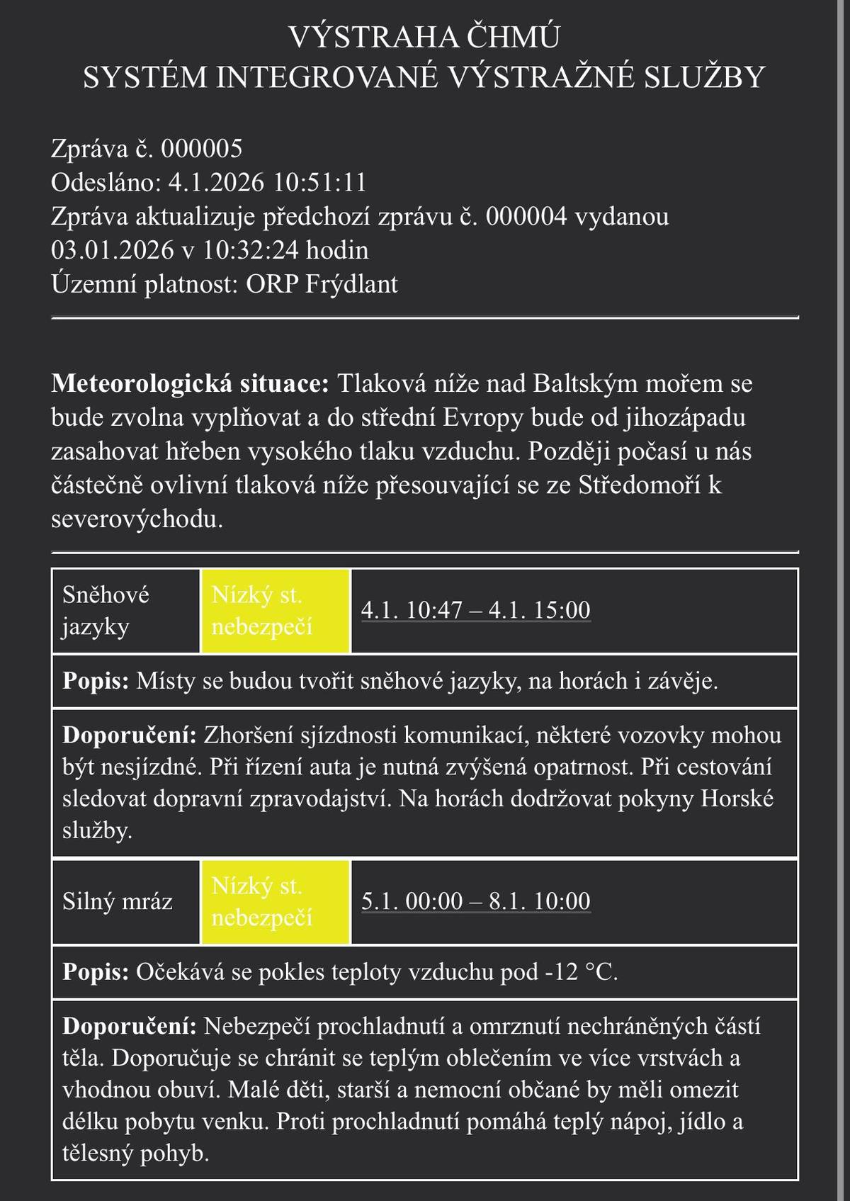 VÝSTRAHA ČHMÚ – ORP FRÝDLANT ❄️ Sněhové jazyky a závěje 🕙 4. 1. 2026 od 10:47 do 15:00 Místy se budou tvořit sněhové jazyky, na horách i závěje. 👉 Očekávejte zhoršenou sjízdnost silnic, místy mohou být komunikace i nesjízdné. 🚗 Jeďte velmi opatrně, sledujte dopravní informace. 🏔️ Na horách dodržujte pokyny Horské služby. 🥶 Silný mráz 🕛 5. 1. 2026 od 00:00 do 8. 1. 2026 do 10:00 Teploty mohou klesnout pod −12 °C. 👉 Hrozí prochladnutí a omrzliny. 🧤 Doporučuje se teplé oblečení ve vrstvách, vhodná obuv. 👶👵 Děti, senioři a nemocní by měli omezit pobyt venku. Prosíme o zvýšenou opatrnost!