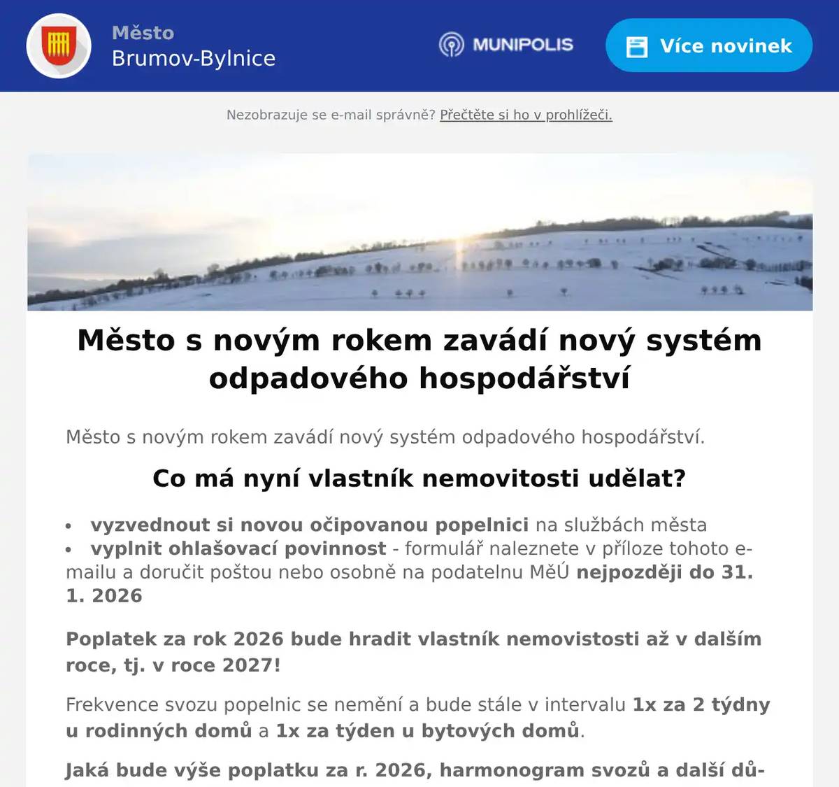 Město s novým rokem zavádí nový systém odpadového hospodářství. Co má nyní vlastník nemovitosti udělat? vyzvednout si novou očipovanou popelnici na službách města vyplnit ohlašovací povinnost - formulář naleznete v příloze tohoto e-mailu a doručit poštou nebo osobně na podatelnu MěÚ nejpozději do 31. 1. 2026 Poplatek za rok 2026 bude hradit vlastník nemovistosti až v dalším roce, tj. v roce 2027! Frekvence svozu popelnic se nemění a bude stále v intervalu 1x za 2 týdny u rodinných domů a 1x za týden u bytových domů. Jaká bude výše poplatku za r. 2026, harmonogram svozů a další důležité informace najdete na webových stránkách města v sekci ODPADOVÉ HOSPODÁŘSTVÍ