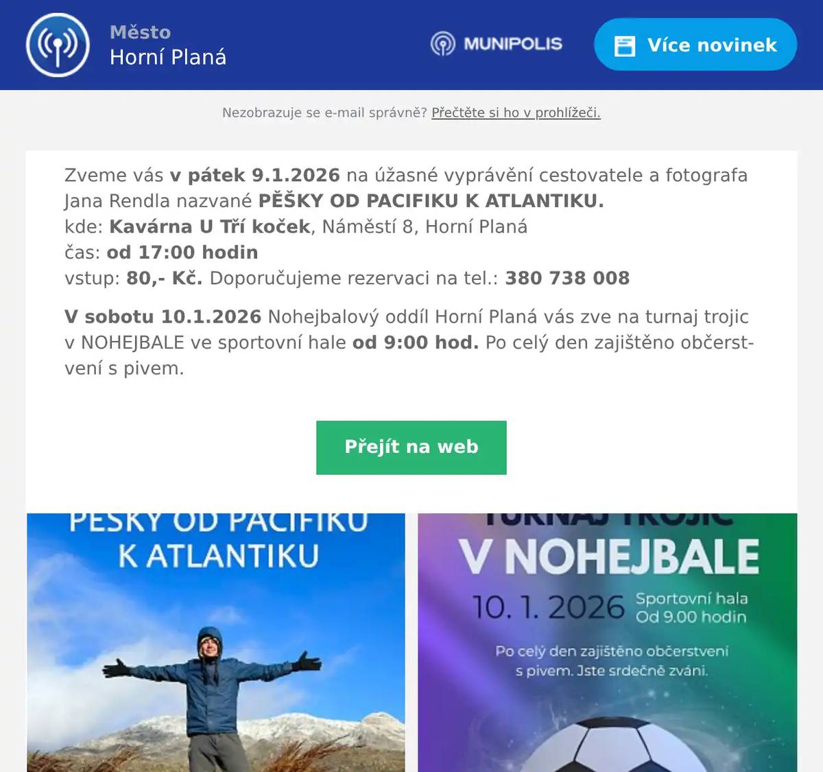 Zveme vás v pátek 9.1.2026 na úžasné vyprávění cestovatele a fotografa Jana Rendla nazvané PĚŠKY OD PACIFIKU K ATLANTIKU.kde: Kavárna U Tří koček, Náměstí 8, Horní Planáčas: od 17:00 hodinvstup: 80,- Kč. Doporučujeme rezervaci na tel.: 380 738 008 V sobotu 10.1.2026 Nohejbalový oddíl Horní Planá vás zve na turnaj trojic v NOHEJBALE ve sportovní hale od 9:00 hod. Po celý den zajištěno občerstvení s pivem.