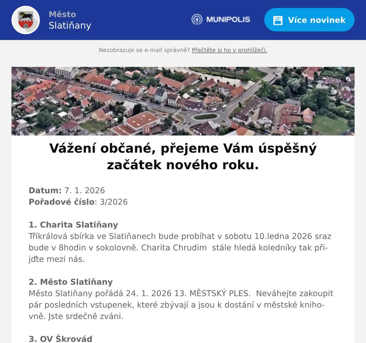Datum: 7. 1. 2026Pořadové číslo: 3/20261. Charita SlatiňanyTříkrálová sbírka ve Slatiňanech bude probíhat v sobotu 10.ledna 2026 sraz bude v 8hodin v sokolovně. Charita Chrudim  stále hledá koledníky tak přijďte mezi nás.2. Město SlatiňanyMěsto Slatiňany pořádá 24. 1. 2026 13. MĚSTSKÝ PLES.  Neváhejte zakoupit pár posledních vstupenek, které zbývají a jsou k dostání v městské knihovně. Jste srdečně zváni. 3. OV ŠkrovádOsadní výbor Škrovád přeje vám i vašim rodinám hodně zdraví a pohody v novém roce.Zároveň vás zveme na zasedání, které se koná dnes 7.1.2026 v 18 hodin v Hospodě pod Kopcem ve Škrovádě. Na programu schůze je zhodnocení uplynulého roku a dále plán akcí na rok 2026. Těšíme se na vás.4. Město Slatiňany214. Laskavý večer se koná 13. ledna 2026 v 19 hodin ve Společenském domě s názvem Poetické doteky.  Průřez českou poezií doprovázený hudbou v podání Jitky Morávkové, Vladimíra Soldána a Evy Káčerkové. Vstupné 100,-Kč.5. p. SvobodaPan Libor Svoboda pořádá od ledna pro místní občany kurzy angličtiny a španělštiny.Zbavte se strachu a naučte se komunikovat díky efektivní metodě ANEB tentokrát už se jazyk konečně naučíte.Vhodné pro začátečníky, věčné začátečníky i mírně pokročilé bližší informace: info@liborsvoboda.cz