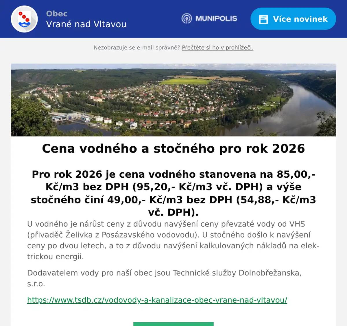 Pro rok 2026 je cena vodného stanovena na 85,00,- Kč/m3 bez DPH (95,20,- Kč/m3 vč. DPH) a výše stočného činí 49,00,- Kč/m3 bez DPH (54,88,- Kč/m3 vč. DPH). U vodného je nárůst ceny z důvodu navýšení ceny převzaté vody od VHS (přivaděč Želivka z Posázavského vodovodu). U stočného došlo k navýšení ceny po dvou letech, a to z důvodu navýšení kalkulovaných nákladů na elektrickou energii. Dodavatelem vody pro naší obec jsou Technické služby Dolnobřežanska, s.r.o. https://www.tsdb.cz/vodovody-a-kanalizace-obec-vrane-nad-vltavou/