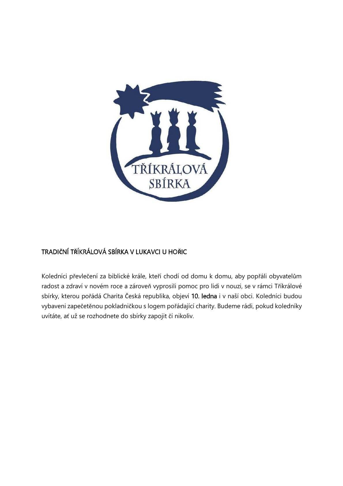 Koledníci převlečení za biblické krále, kteří chodí od domu k domu, aby popřáli obyvatelům radost a zdraví v novém roce a zároveň vyprosili pomoc pro lidi v nouzi, se v rámci Tříkrálové sbírky, kterou pořádá Charita Česká republika, objeví 10. ledna i v naší obci. Koledníci budou vybaveni zapečetěnou pokladničkou s logem pořádající charity. Budeme rádi, pokud koledníky uvítáte, ať už se rozhodnete do sbírky zapojit čí nikoliv.