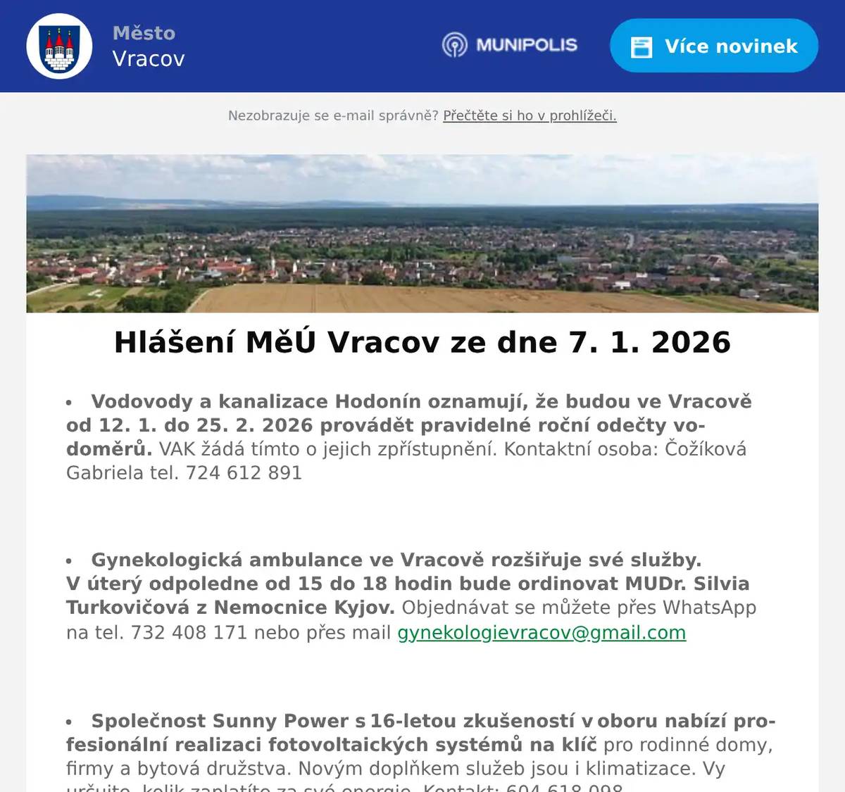 Vodovody a kanalizace Hodonín oznamují, že budou ve Vracově od 12. 1. do 25. 2. 2026 provádět pravidelné roční odečty vodoměrů. VAK žádá tímto o jejich zpřístupnění. Kontaktní osoba: Čožíková Gabriela tel. 724 612 891  Gynekologická ambulance ve Vracově rozšiřuje své služby. V úterý odpoledne od 15 do 18 hodin bude ordinovat MUDr. Silvia Turkovičová z Nemocnice Kyjov. Objednávat se můžete přes WhatsApp na tel. 732 408 171 nebo přes mail gynekologievracov@gmail.com  Společnost Sunny Power s 16-letou zkušeností v oboru nabízí profesionální realizaci fotovoltaických systémů na klíč pro rodinné domy, firmy a bytová družstva. Novým doplňkem služeb jsou i klimatizace. Vy určujte, kolik zaplatíte za své energie. Kontakt: 604 618 098.  Prodejna Elektro Kvart Bzenec děkuje svým zákazníkům za projevenou přízeň. Zároveň otevírá rok zimním výprodejem s maximálními slevami domácích velkých a malých spotřebičů, televizorů a elektroniky. Zajištěn je i rozvoz objemného zboží zdarma. Na návštěvu se těší prodejna Elektro Kvart Bzenec, nám. Svobody 312. Tel: 518 384 510  Mateřská škola Vracov Vás zve na rodinnou besedu s názvem „Rodičem levou zadní“ v úterý 13. 1. 2026 v 16:00 hod. v malém sále KD Vracov. Přednáší pedagog a psycholog PhDr. Jan Svoboda. Počet míst omezen. Vstupenky zakoupíte v kanceláři MŠ Vracov do 9. 1. 2026 v době od 7:00 do 15:00 hodin, tel. 518 628 332. Psací potřeby s sebou. Cena: 100 Kč  Sbor dobrovolných hasičů Vracov Vás zve na Hasičský ples v sobotu 17. ledna 2026 od 20:00 hod. v sále sokolovny ve Vracově. K tanci a poslechu zahraje JaGr Band. Vstupné 250Kč s místenkou, předprodej v Infocentru Vracov.