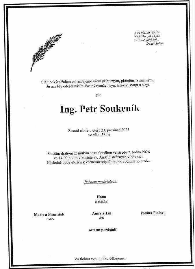 Rodiny Soukeníkova a Fialova oznamují příbuzným a známým, že zesnul Ing. Petr Soukeník ve věku 58 let.   Pohřeb bude ve středu 7. ledna ve 14 hodin v chrámu Páně v Nivnici.   Modlení za zesnulého bude v pondělí 5. ledna v 17:15.
