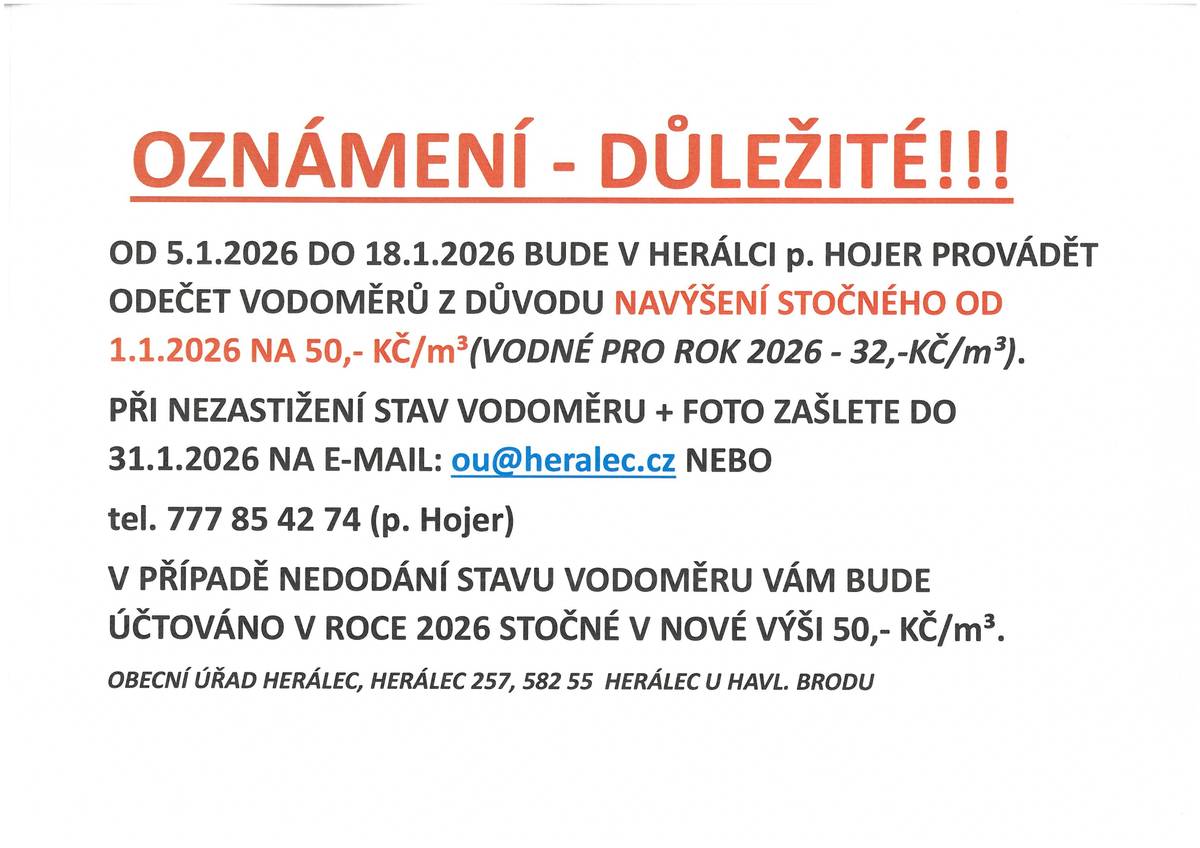 OD 5.1.2026 DO 18.1.2026 BUDE V HERÁLCI p. HOJER PROVÁDĚT ODEČET VODOMĚRŮ Z DŮVODU NAVÝŠENÍ STOČNÉHO OD 1.1.2026 NA 50,- KČ/m³(VODNÉ PRO ROK 2026 - 32,-KČ/m³).  PŘI NEZASTIŽENÍ STAV VODOMĚRU + FOTO ZAŠLETE DO 31.1.2026 NA E-MAIL: ou@heralec.cz NEBO  tel. 777 85 42 74 (p. Hojer) V PŘÍPADĚ NEDODÁNÍ STAVU VODOMĚRU VÁM BUDE ÚČTOVÁNO V ROCE 2026 STOČNÉ V NOVÉ VÝŠI 50,- KČ/m³. OBECNÍ ÚŘAD HERÁLEC, HERÁLEC 257, 582 55  HERÁLEC U HAVL. BRODU