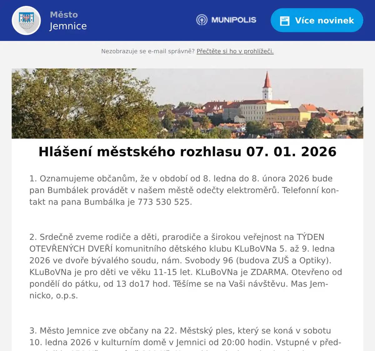 1. Oznamujeme občanům, že v období od 8. ledna do 8. února 2026 bude pan Bumbálek provádět v našem městě odečty elektroměrů. Telefonní kontakt na pana Bumbálka je 773 530 525.  2. Srdečně zveme rodiče a děti, prarodiče a širokou veřejnost na TÝDEN OTEVŘENÝCH DVEŘÍ komunitního dětského klubu KLuBoVNa 5. až 9. ledna 2026 ve dvoře bývalého soudu, nám. Svobody 96 (budova ZUŠ a Optiky). KLuBoVNa je pro děti ve věku 11-15 let. KLuBoVNa je ZDARMA. Otevřeno od pondělí do pátku, od 13 do17 hod. Těšíme se na Vaši návštěvu. Mas Jemnicko, o.p.s.  3. Město Jemnice zve občany na 22. Městský ples, který se koná v sobotu 10. ledna 2026 v kulturním domě v Jemnici od 20:00 hodin. Vstupné v předprodeji je 150 Kč, na místě 200 Kč. K tanci i poslechu zahraje skupina Zatrestband.  4. V Restauraci U Svatého Víta pro vás na tento víkend připravili kilový XXL Kýbl plný smažených kuřecích dobrot. Navíc dostanete 2 nápoje pepsi zdarma a porci hranolek. Začátek akce je v pátek v 15 hodin. Více na: https://restaurace.usvatehovita.cz/kybl/  5. Pan Libor Svoboda pořádá od ledna pro místní občany kurzy angličtiny a španělštiny. Zbavte se strachu a naučte se komunikovat díky efektivní metodě. ANEB tentokrát už se jazyk konečně naučíte. Vhodné pro začátečníky, věčné začátečníky i mírně pokročilé. Bližší informace  info@liborsvoboda.cz