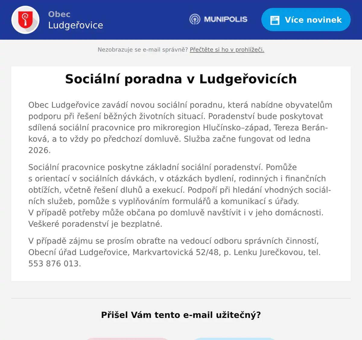 Obec Ludgeřovice zavádí novou sociální poradnu, která nabídne obyvatelům podporu při řešení běžných životních situací. Poradenství bude poskytovat sdílená sociální pracovnice pro mikroregion Hlučínsko–západ, Tereza Beránková, a to vždy po předchozí domluvě. Služba začne fungovat od ledna 2026. Sociální pracovnice poskytne základní sociální poradenství. Pomůže s orientací v sociálních dávkách, v otázkách bydlení, rodinných i finančních obtížích, včetně řešení dluhů a exekucí. Podpoří při hledání vhodných sociálních služeb, pomůže s vyplňováním formulářů a komunikací s úřady. V případě potřeby může občana po domluvě navštívit i v jeho domácnosti. Veškeré poradenství je bezplatné. V případě zájmu se prosím obraťte na vedoucí odboru správních činností, Obecní úřad Ludgeřovice, Markvartovická 52/48, p. Lenku Jurečkovou, tel. 553 876 013.