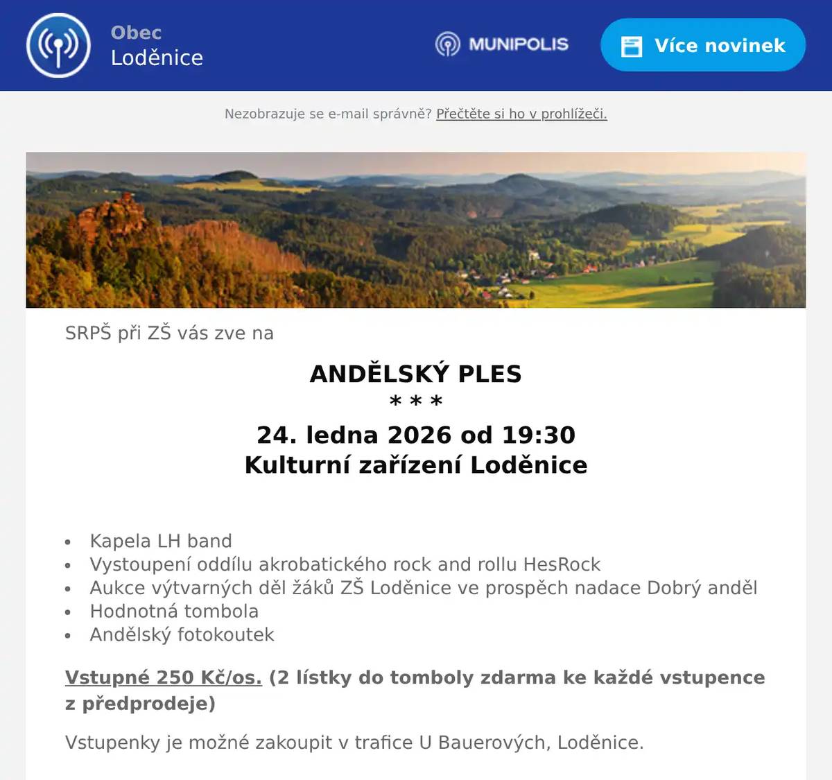 SRPŠ při ZŠ vás zve na ANDĚLSKÝ PLES * * * 24. ledna 2026 od 19:30 Kulturní zařízení Loděnice  Kapela LH band Vystoupení oddílu akrobatického rock and rollu HesRock Aukce výtvarných děl žáků ZŠ Loděnice ve prospěch nadace Dobrý anděl Hodnotná tombola Andělský fotokoutek Vstupné 250 Kč/os. (2 lístky do tomboly zdarma ke každé vstupence z předprodeje) Vstupenky je možné zakoupit v trafice U Bauerových, Loděnice.  Oblečení či doplňky v andělském nebo třpytivém stylu jsou vítány, nikoliv podmínkou.