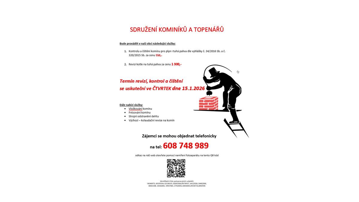Bude provádět v naši obci následující služby: 1.      Kontrolu a čištění komínu pro plyn i tuhá paliva dle vyhlášky č. 34/2016 Sb. a č. 320/2015 Sb. za cenu 550,-  2.      Revizi kotle na tuhá paliva za cenu 1 300,-               Termín revizí, kontrol a čištění  se uskuteční ve ČTVRTEK dne 15.1.2026   Dále nabízí služby:  ·         Vložkování komínu ·         Frézování komínu ·         Strojní odstranění dehtu ·         Výchozí – kolaudační revize na komín Zájemci se mohou objednat telefonicky  na tel: 608 748 989