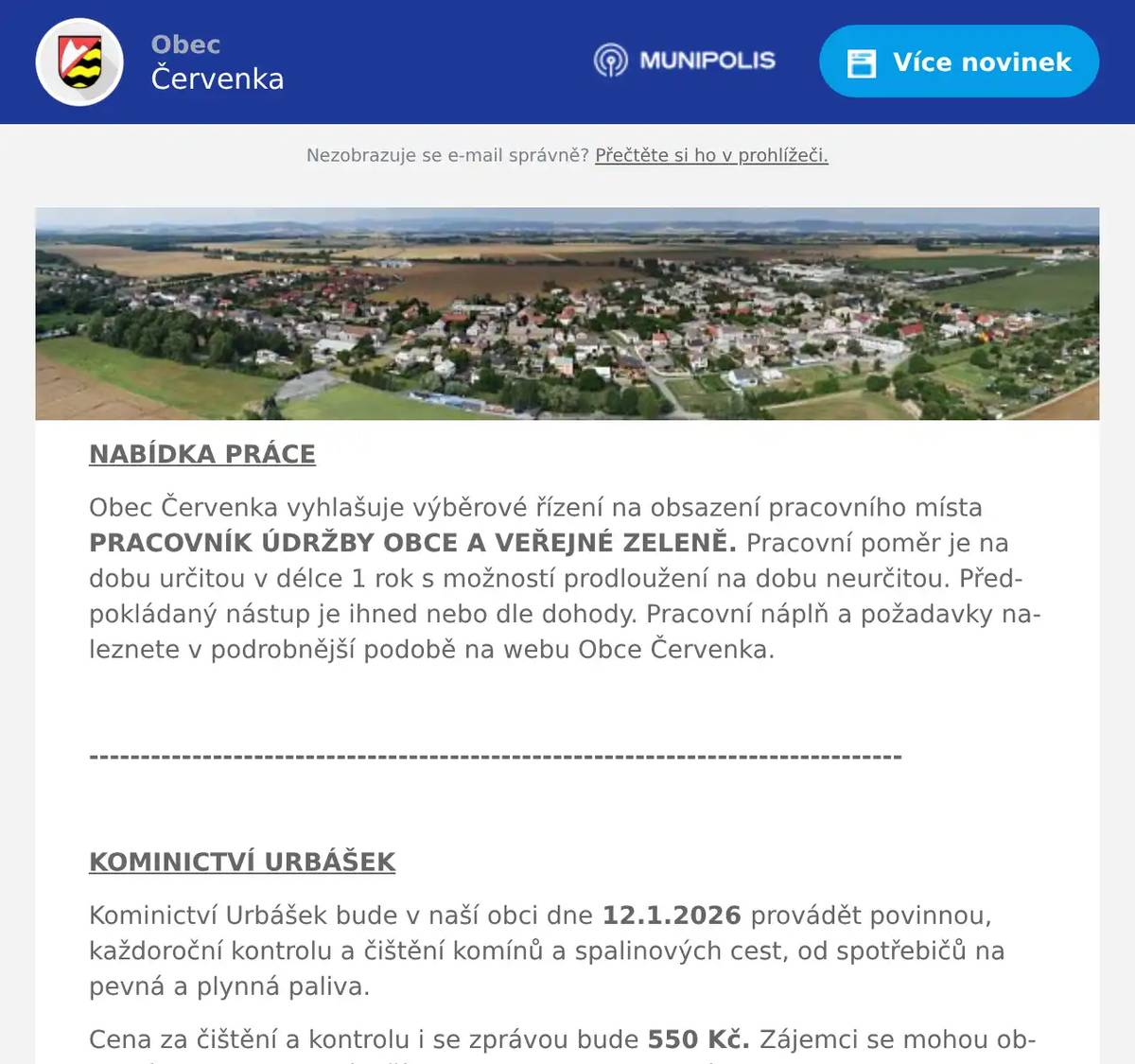 NABÍDKA PRÁCE Obec Červenka vyhlašuje výběrové řízení na obsazení pracovního místa PRACOVNÍK ÚDRŽBY OBCE A VEŘEJNÉ ZELENĚ. Pracovní poměr je na dobu určitou v délce 1 rok s možností prodloužení na dobu neurčitou. Předpokládaný nástup je ihned nebo dle dohody. Pracovní náplň a požadavky naleznete v podrobnější podobě na webu Obce Červenka.  -------------------------------------------------------------------------------  KOMINICTVÍ URBÁŠEK Kominictví Urbášek bude v naší obci dne 12.1.2026 provádět povinnou, každoroční kontrolu a čištění komínů a spalinových cest, od spotřebičů na pevná a plynná paliva. Cena za čištění a kontrolu i se zprávou bude 550 Kč. Zájemci se mohou objednávat na telefonním čísle 704 657 599  (Po-Pá od 8:00-15:00) Po domluvě je možné provést i frézování, vložkování a výstavbu nových komínových těles.