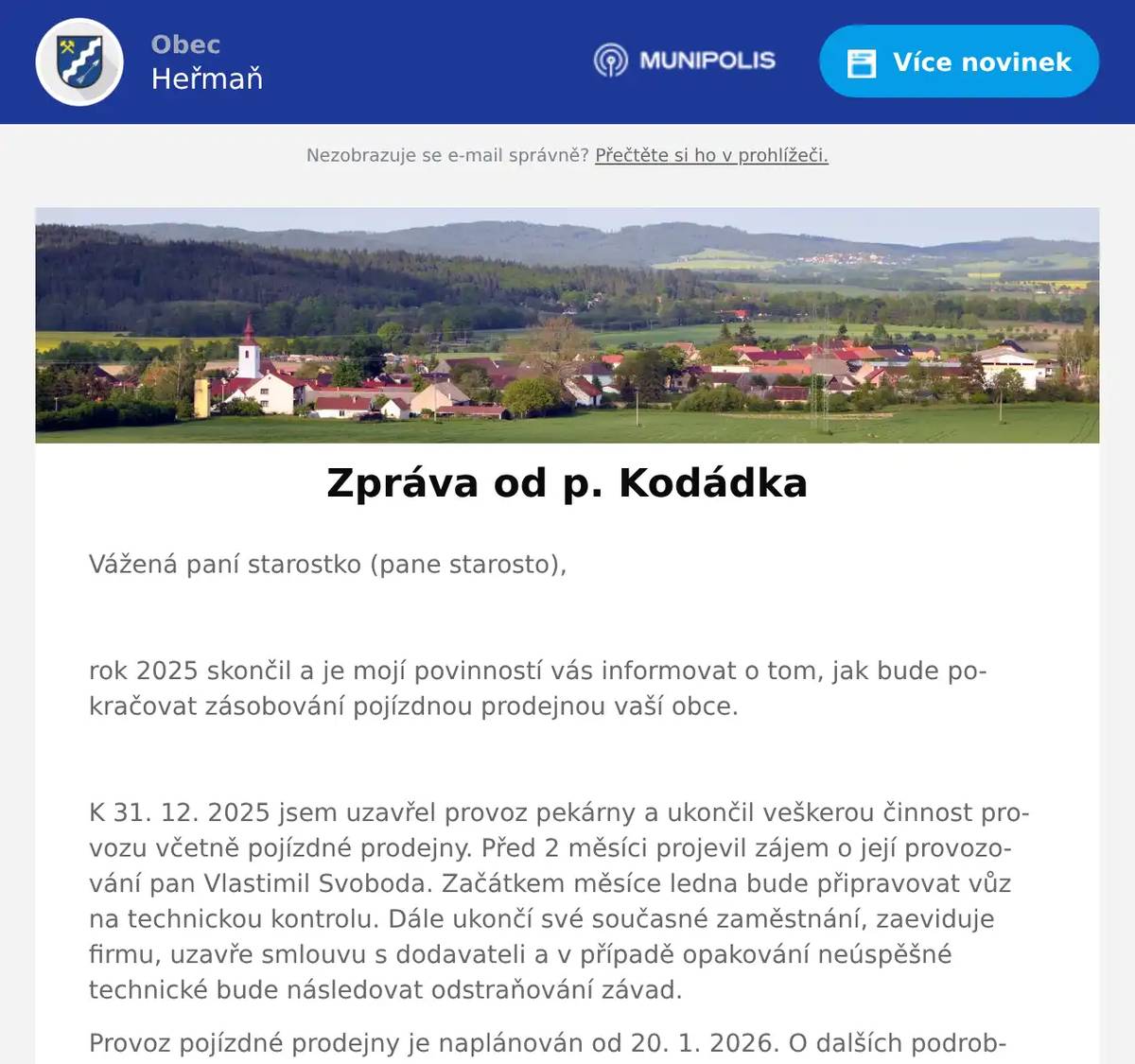 Vážená paní starostko (pane starosto),  rok 2025 skončil a je mojí povinností vás informovat o tom, jak bude pokračovat zásobování pojízdnou prodejnou vaší obce.  K 31. 12. 2025 jsem uzavřel provoz pekárny a ukončil veškerou činnost provozu včetně pojízdné prodejny. Před 2 měsíci projevil zájem o její provozování pan Vlastimil Svoboda. Začátkem měsíce ledna bude připravovat vůz na technickou kontrolu. Dále ukončí své současné zaměstnání, zaeviduje firmu, uzavře smlouvu s dodavateli a v případě opakování neúspěšné technické bude následovat odstraňování závad. Provoz pojízdné prodejny je naplánován od 20. 1. 2026. O dalších podrobnostech vás bude informovat pan Svoboda. Chtěl bych vám poděkovat za dlouholetou spolupráci a přeji si, aby pokračování pojízdné fungovalo k oboustranné spokojenosti.  S pozdravem a přáním všeho dobrého v novém roce Milan Kodádek