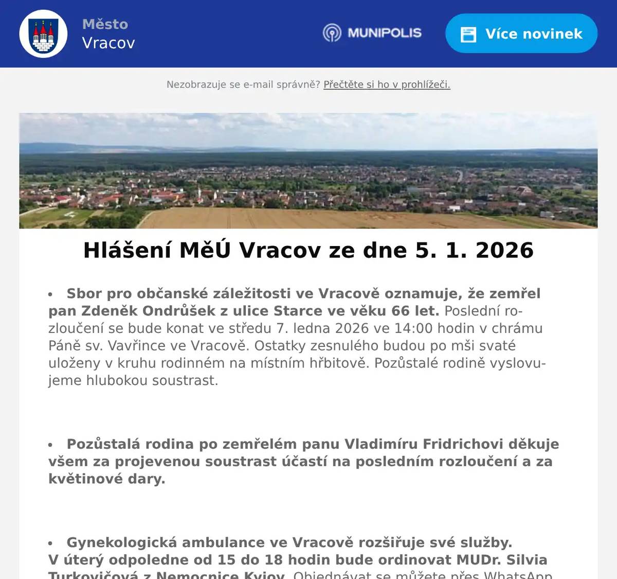 Sbor pro občanské záležitosti ve Vracově oznamuje, že zemřel pan Zdeněk Ondrůšek z ulice Starce ve věku 66 let. Poslední rozloučení se bude konat ve středu 7. ledna 2026 ve 14:00 hodin v chrámu Páně sv. Vavřince ve Vracově. Ostatky zesnulého budou po mši svaté uloženy v kruhu rodinném na místním hřbitově. Pozůstalé rodině vyslovujeme hlubokou soustrast.  Pozůstalá rodina po zemřelém panu Vladimíru Fridrichovi děkuje všem za projevenou soustrast účastí na posledním rozloučení a za květinové dary.  Gynekologická ambulance ve Vracově rozšiřuje své služby. V úterý odpoledne od 15 do 18 hodin bude ordinovat MUDr. Silvia Turkovičová z Nemocnice Kyjov. Objednávat se můžete přes WhatsApp na tel. 732 408 171 nebo přes mail gynekologievracov@gmail.com  Společnost Sunny Power s 16-letou zkušeností v oboru nabízí profesionální realizaci fotovoltaických systémů na klíč pro rodinné domy, firmy a bytová družstva. Novým doplňkem služeb jsou i klimatizace. Vy určujte, kolik zaplatíte za své energie. Kontakt: 604 618 098.  Rodinná firma Zelenka s.r.o. bude v úterý 6. 1. 2026 od 9:00 do 13:45 hod. na parkovišti naproti radnice prodávat chlazené krůtí maso a uzeniny z krůtího masa.  Mateřská škola Vracov Vás zve na rodinnou besedu s názvem „Rodičem levou zadní“ v úterý 13. 1. 2026 v 16:00 hod. v malém sále KD Vracov. Přednáší pedagog a psycholog PhDr. Jan Svoboda. Počet míst omezen. Vstupenky zakoupíte v kanceláři MŠ Vracov do 9. 1. 2026 v době od 7:00 do 15:00 hodin, tel. 518 628 332. Psací potřeby s sebou. Cena: 100 Kč