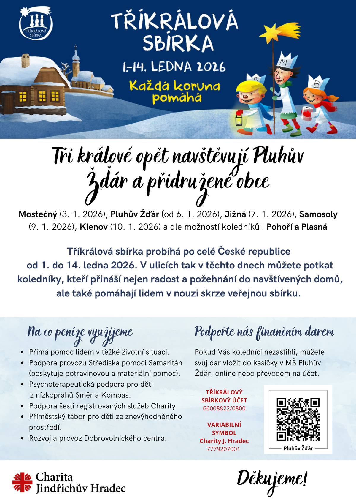 Charita Jindřichův Hradec pořádá letošní Tříkrálovou sbírku v obcích:  Pluhův Žďár - od 6. 1. 2026 dále (MŠ Pluhův Žďár) Jižná - 7. 1. 2026  Samosoly - 9. 1. 2026 Klenov - 10. 1. 2026 a dle možností koledníků uvidíme, zda se letos zvládne i Pohoří s Plasnou  Letošní záměry Charity J. Hradec jsou:  Přímá pomoc lidem v těžké životní situaci Podpora provozu Střediska pomoci Samaritán (poskytuje potravinovou a materiální pomoc). Psychoterapeutická podpora pro děti a mládež z nízkoprahů Kompas a Směr Podpora šesti registrovaných služeb Charity (Poradna pro lidi v nouzi, Sociálně aktivizační služba pro rodiny s dětmi sv. Rity, NZDM Kompas, NZDM Směr, Sociální rehabilitace sv. Markéty, Noclehárna sv. Antonína) Příměstský tábor pro děti ze znevýhodněného prostředí. Rozvoj a provoz Dobrovolnického centra
