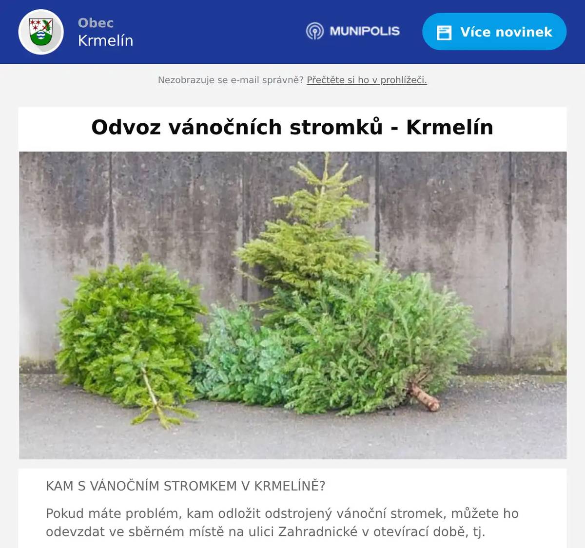KAM S VÁNOČNÍM STROMKEM V KRMELÍNĚ? Pokud máte problém, kam odložit odstrojený vánoční stromek, můžete ho odevzdat ve sběrném místě na ulici Zahradnické v otevírací době, tj. pondělí       8 – 9  hodin. čtvrtek       15 -17 hodin sobota        9 – 10 hodin Pokud nemáte možnost ho odvézt do sběrného místa, každý pátek budou zaměstnanci obce svážet stromky přímo od rodinných domů. V takovém případě je nutno nahlásit na OÚ ulici a číslo popisné, že tam bude stromek k vyzvednutí. Kontakty: 558 674 046, 730 134 197, 730 134 134 Děkujeme, že stromky neodkládáte ke sběrným místům určeným k třídění odpadu    .