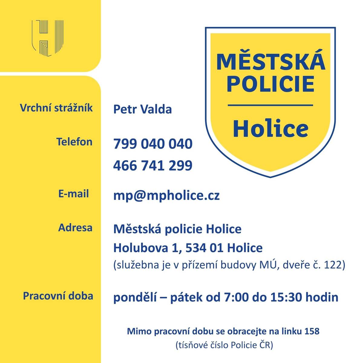 Vážení spoluobčané,   zasíláme vám základní informace o Městské policii Holice, která v našem městě začala fungovat 1. ledna 2026.    Vrchní strážník: Petr Valda Telefon: 799 040 040, 466 741 299 E-mail: mp@mpholice.cz Adresa: Městská policie Holice, Holubova 1, 534 01 Holice (služebna je v přízemí budovy MÚ, dveře č. 122) Pracovní doba: pondělí – pátek od 7:00 do 15:30 hodin      Mimo pracovní dobu se obracejte na linku 158 (tísňové číslo Policie ČR).     https://www.holice.eu/mesto-a-urad/mestska-policie-holice/