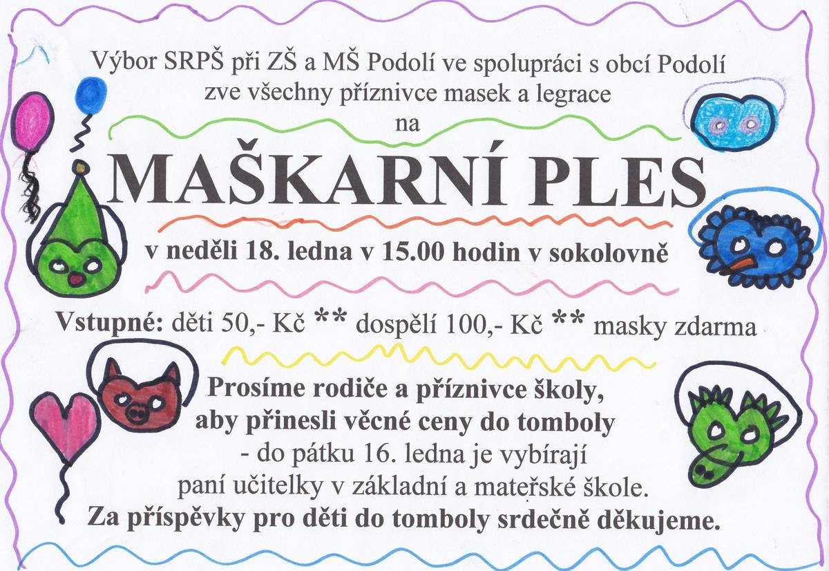 Výbor SRPŠ při ZŠ a MŠ Podolí ve spolupráci s obcí Podolí zve všechny příznivce masek a legrace na MAŠKARNÍ PLES, který se uskuteční v neděli 18. ledna v 15.00 hodin v sokolovně. Prosíme rodiče a příznivce školy, aby přinesli věcné ceny do tomboly. Do pátku 16. ledna je vybírají paní učitelky v základní a mateřské škole. Za příspěvky pro děti do tomboly srdečně děkujeme.