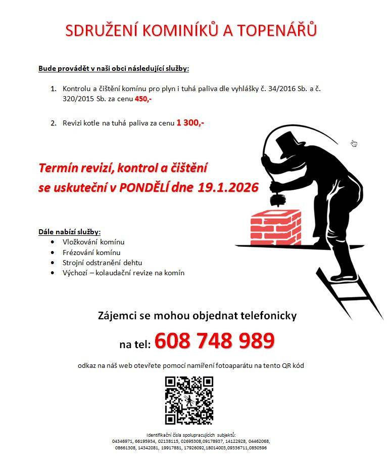 Sdružení kominíků a topenářů bude v pondělí 19. 1. 2026 v naší obci provádět kontroly a čištění komínů (450,- Kč) a revize kotlů na tuhá paliva (1.300,- Kč). Dále nabízí vložkování, frézování komínu a strojní odstranění dehtu. Zájemci se mohou objednat telefonicky na tel. čísle : 608748989