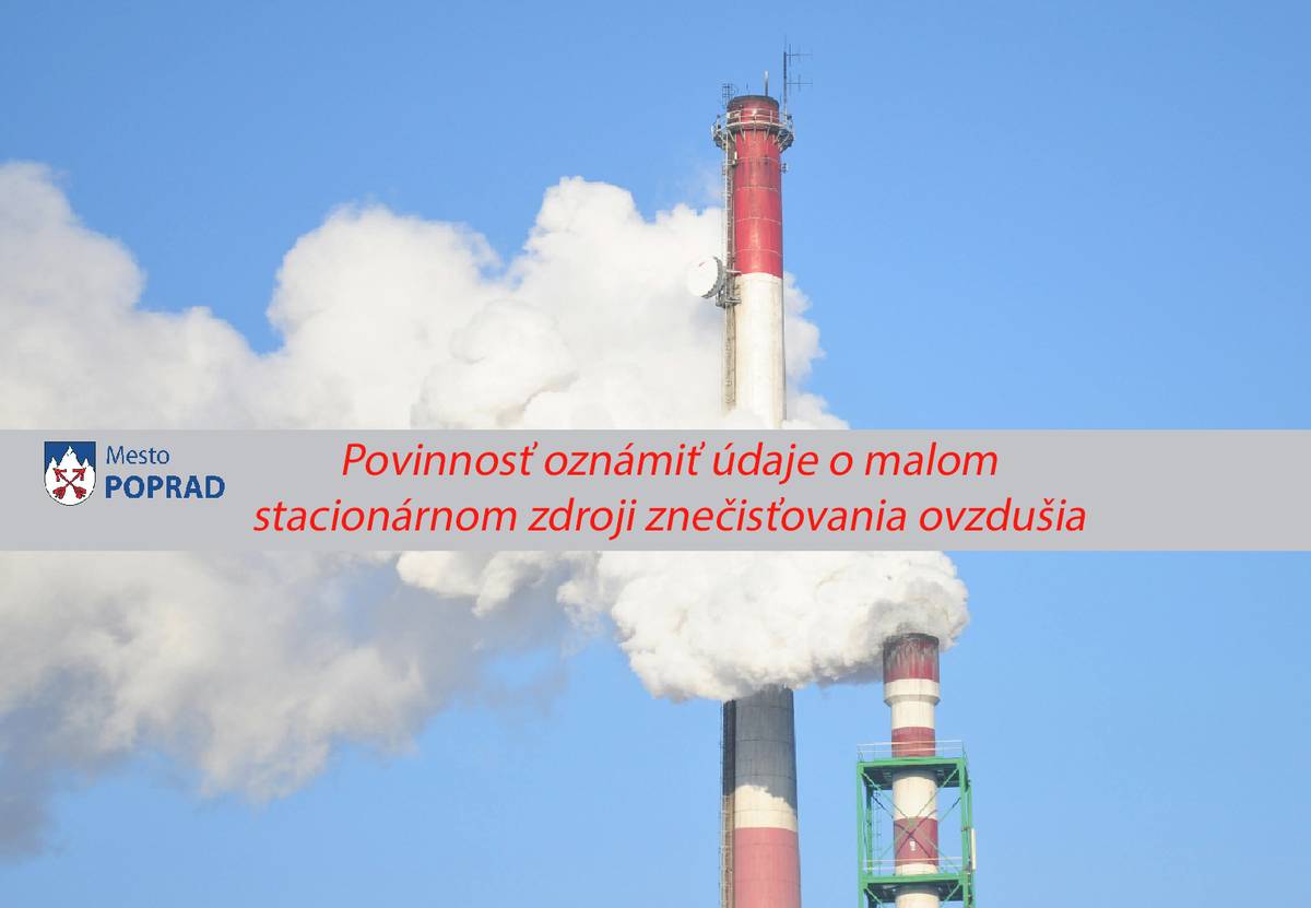 Právnické i fyzické osoby oprávnené na podnikanie majú každoročne povinnosť oznámiť údaje o malom stacionárnom zdroji znečisťovania ovzdušia.  Podľa § 4 ods. 5 zákona č. 190/2023 Z. z. o poplatkoch za znečisťovanie ovzdušia v znení neskorších predpisov je prevádzkovateľ (právnická osoba a fyzická osoba oprávnená na podnikanie) malého stacionárneho zdroja znečisťovania ovzdušia povinný oznámiť každoročne do 15. februára mestu Poprad úplné a pravdivé údaje potrebné pre výpočet poplatku za emisie podľa prílohy č. 3 časti B. za predchádzajúci kalendárny rok za malé zdroje prevádzkované v meste Poprad spôsobom ustanoveným vo Všeobecné záväznom nariadení mesta Poprad č. 15/2023 o poplatku za znečisťovanie ovzdušia malými stacionárnymi zdrojmi znečisťovania ovzdušia (viď tlačivo na stiahnutie).  Táto povinnosť sa nevzťahuje na prevádzkovateľov malých stacionárnych zdrojov znečisťovania ovzdušia, ktoré prevádzkuje štátny orgán, mesto Poprad, vyšší územný celok, rozpočtová organizácia alebo iná právnická osoba zriadená alebo založená na verejnoprospešné alebo charitatívne účely ako je uvedené v Článku 2 bode 1 Všeobecne záväzného nariadenia mesta Poprad č. 15/2023 o poplatku za znečisťovanie ovzdušia malými stacionárnymi zdrojmi znečisťovania ovzdušia.  Podľa § 7 ods. 2 zákona č. 190/2023 Z. z. o poplatkoch za znečisťovanie ovzdušia v znení neskorších predpisov za nesplnenie povinností uvedených v § 4 ods. 5 uloží samospráva prevádzkovateľovi malého stacionárneho zdroja pokutu od 30 do 800 €. Podľa § 7 ods. 4 zákona č. 190/2023 Z. z. o poplatkoch za znečisťovanie ovzdušia v znení neskorších predpisov za toto opakované protiprávne konanie môže samospráva uložiť prevádzkovateľovi malého stacionárneho zdroja pokutu až do výšky 1600 €.  Malé stacionárne zdroje, za ktoré sa oznamujú údaje pre výpočet poplatku v zmysle Prílohy č. 3 časť B sú :    spaľovacie zariadenia a iné technologické celky spaľujúce čierne uhlie alebo koks  spaľovacie zariadenia a iné technologické celky spaľujúce hnedé uhlie  spaľovacie zariadenia a iné technologické celky spaľujúce biomasu  nanášanie náterov na povrchy, lakovanie s projektovanou spotrebou organických rozpúšťadiel < 0,6 t/rok  povrchová úprava vozidiel s celkovou spotrebou organického rozpúšťadla < 0,5 t/rok – autoopravárenstvo  odmasťovanie a čistenie povrchov kovov, elektrosúčiastok, plastov a iných materiálov vrátane odstraňovania starých náterov organickými rozpúšťadlami s projektovanou spotrebou < 0,6 t/rok