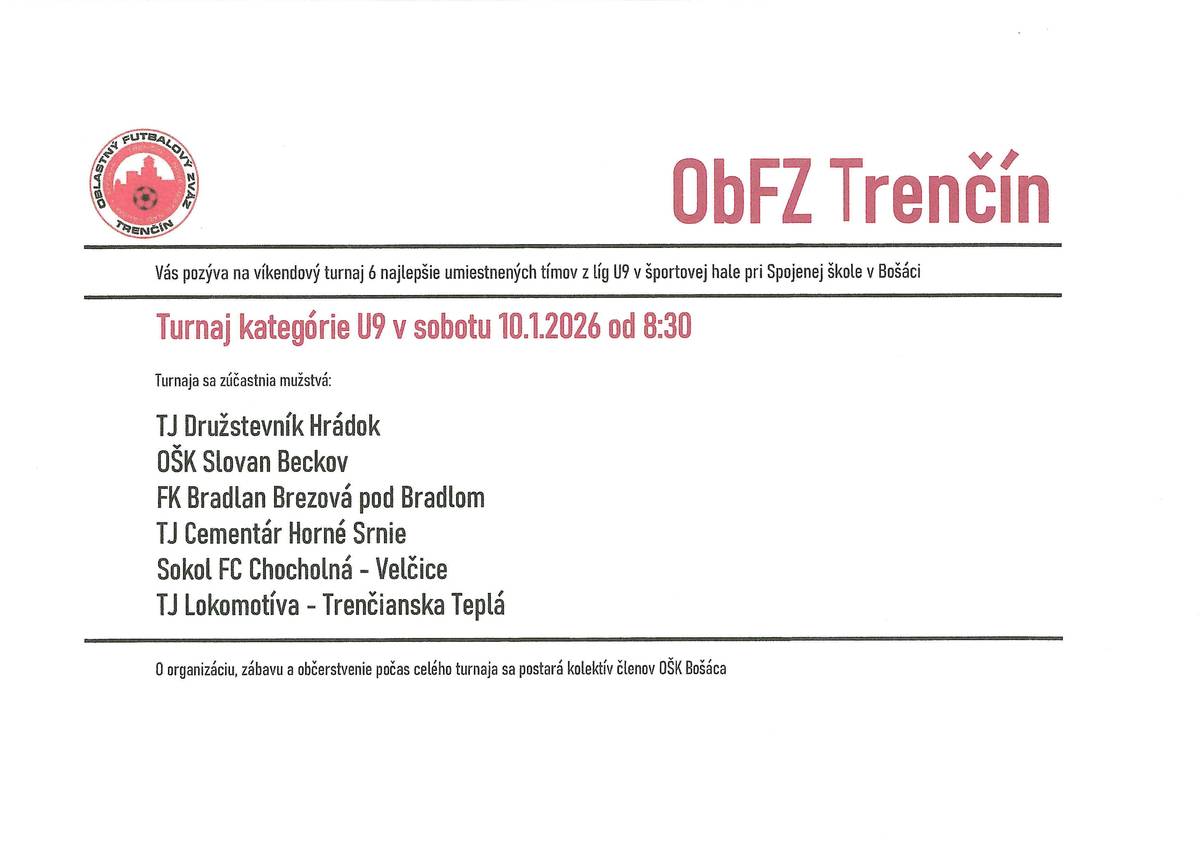 ObFZ Trenčín Vás pozýva na víkendový turnaj 6 najlepšie miestnených tímov z líg U9 v športovej hale pri Spojenej škole v Bošáci. Turnaj kategórie U9 v sobotu 10.1.2026 od 8:30. OŠK Bošáca Vás pozýva na víkendový turnaj OŠK CUP 2026 v športovej hale pri Spojenej škole v Bošáci. Turnaj kategórie U15 v nedeľu 11.1.2026 od 9:00 O organizáciu, zábavu a občerstvenie počas celého turnaja sa postará kolektív členov OŠK Bošáca.
