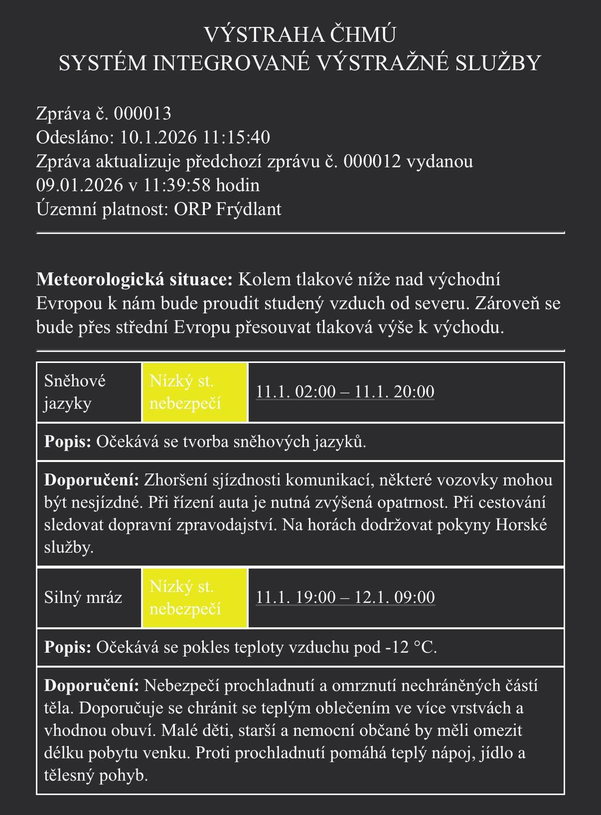 VÝSTRAHA ČHMÚ – ORP Frýdlant 📅 Platnost výstrahy: 🕑 Sněhové jazyky: 11. 1. od 02:00 do 20:00 🥶 Silný mráz: 11. 1. od 19:00 do 12. 1. do 09:00 🌬️ Co nás čeká? Do naší oblasti bude od severu proudit studený vzduch. Očekává se tvorba sněhových jazyků a následně silný mráz s teplotami pod −12 °C. 🚗 Upozornění pro řidiče: ❄️ Zhoršená sjízdnost silnic ⚠️ Některé komunikace mohou být i nesjízdné 👉 Jezděte velmi opatrně a sledujte dopravní informace Pozor na zdraví: 🥶 Hrozí prochladnutí a omrzliny 🧥 Oblékejte se teple, ideálně do více vrstev Děti, senioři a nemocní by měli pobyt venku omezit Pomůže teplý nápoj, jídlo a pohyb 🏔️ Na horách dodržujte pokyny Horské služby. Prosíme, buďte opatrní a dbejte na svou bezpečnost. 🙏❄️