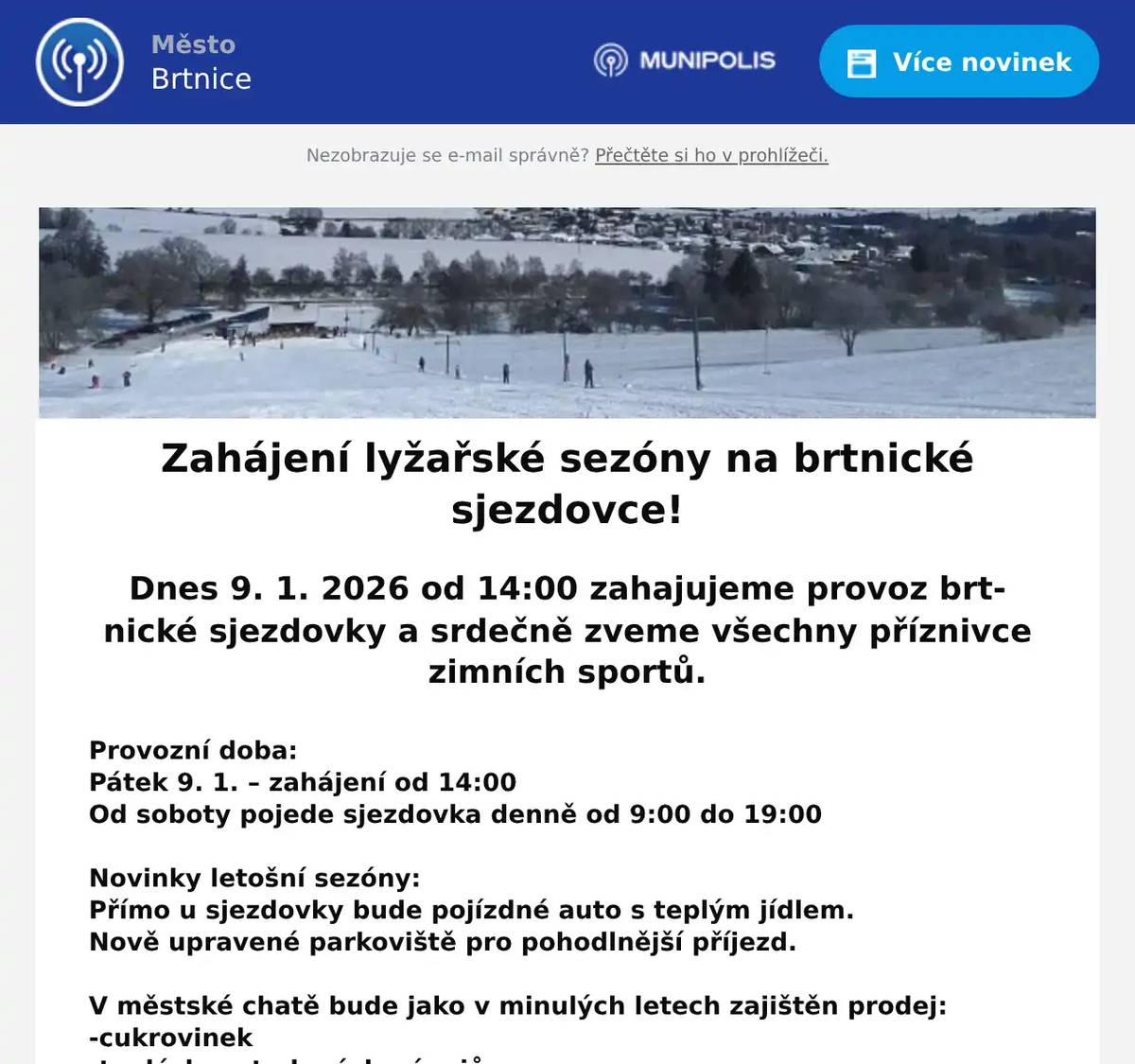 Zahájení lyžařské sezóny na brtnické sjezdovce! Dnes 9. 1. 2026 od 14:00 zahajujeme provoz brtnické sjezdovky a srdečně zveme všechny příznivce zimních sportů. Provozní doba: Pátek 9. 1. – zahájení od 14:00 Od soboty pojede sjezdovka denně od 9:00 do 19:00  Novinky letošní sezóny: Přímo u sjezdovky bude pojízdné auto s teplým jídlem. Nově upravené parkoviště pro pohodlnější příjezd.  V městské chatě bude jako v minulých letech zajištěn prodej: -cukrovinek -teplých a studených nápojů -jízdenek  Platby možné hotově i bezhotovostně přes platební terminál.  Přijďte využít výborné lyžařské podmínky a krásné víkendové počasí!  Těšíme se na Vás!