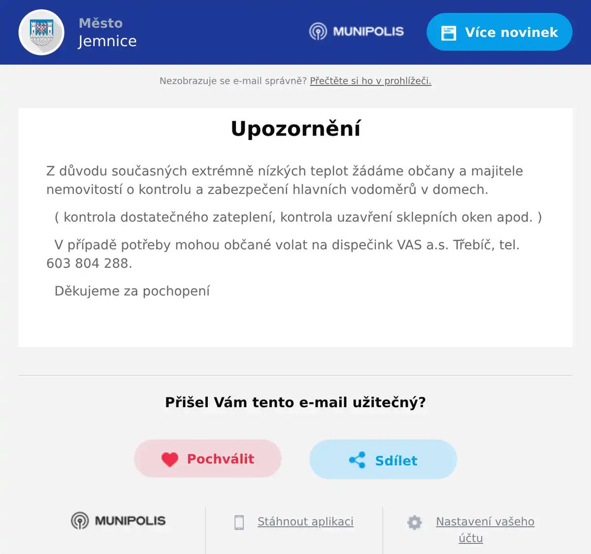 Z důvodu současných extrémně nízkých teplot žádáme občany a majitele nemovitostí o kontrolu a zabezpečení hlavních vodoměrů v domech. ( kontrola dostatečného zateplení, kontrola uzavření sklepních oken apod. ) V případě potřeby mohou občané volat na dispečink VAS a.s. Třebíč, tel. 603 804 288. Děkujeme za pochopení 