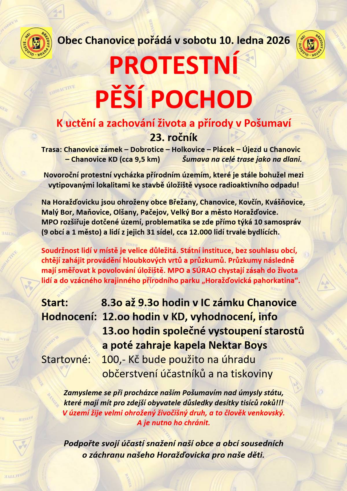 Dobrý den,  tento víkend, konkrétně v sobotu 10. ledna 2026, se bude konat 23. ročník pěšího pochodu naší krásnou krajinou. Trasa, okruh, ilustruje plánovanou rozlohu úložiště jaderného odpadu. Z původně čistě protestní akce se stala již také společenská událost, která slouží k tomu, abychom si připomněli a ukázali okolnímu světu, jak krásná naše krajina je a jak krásná zůstává, i když lidé se mění. Vystřídalo se několik vlád, desítky ministrů průmyslu a plánované úložiště nabobtnalo na několikanásobek původního plánu. Přesto život jde dál. A občané jsou stále jednotní, možná víc než kdy dříve. My se tedy v sobotu opět sejdeme, abychom ukázali, že nám není lhostejné nepřípustné jednání státních úředníků vůči Obcím v dotčeném území. Není nám jedno, jak bude vypadat krajina po nás a rozhodně nesouhlasíme s tím, abychom byli jen tichými svědky neuváženého konání SÚRAO (Správy úložišť radioaktivních odpadů), potažmo MPO (Ministerstva průmyslu a obchodu). Veškeré informace naleznete zde: Pozvánka a zdůvodnění PROTESTNÍ PĚŠÍ POCHOD CHANOVICE 2026 a zde Jaderné úložiště Přikládám také plakát a mapu s vyznačeným územím pro umístění a rozhlohu úložiště tak, jak ji vydalo SÚRAO v roce 2025. V sobotu na viděnou!  Vaše Obec Chanovice Ondřej Klásek