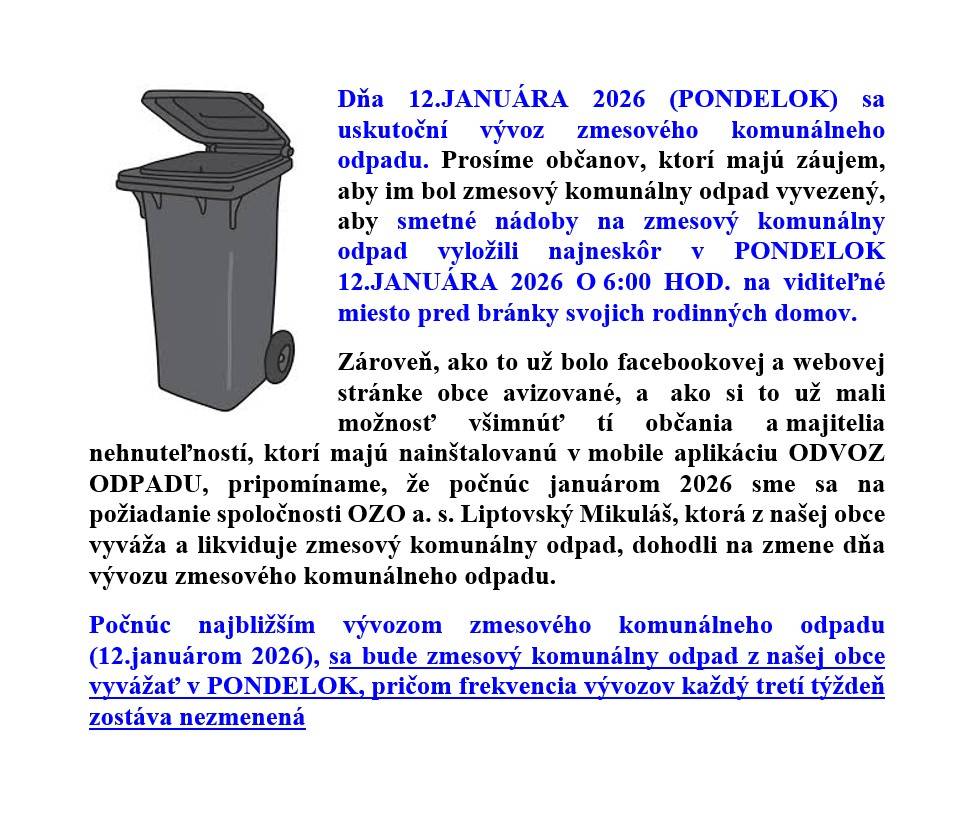 12.JANUÁRA 2026 (PONDELOK) sa uskutoční vývoz zmesového komunálneho odpadu. Prosíme občanov, ktorí majú záujem, aby im bol zmesový komunálny odpad vyvezený, aby smetné nádoby na zmesový komunálny odpad vyložili najneskôr 12.1.2026 o 6:00 HOD. na viditeľné miesto pred bránky svojich rodinných domov.