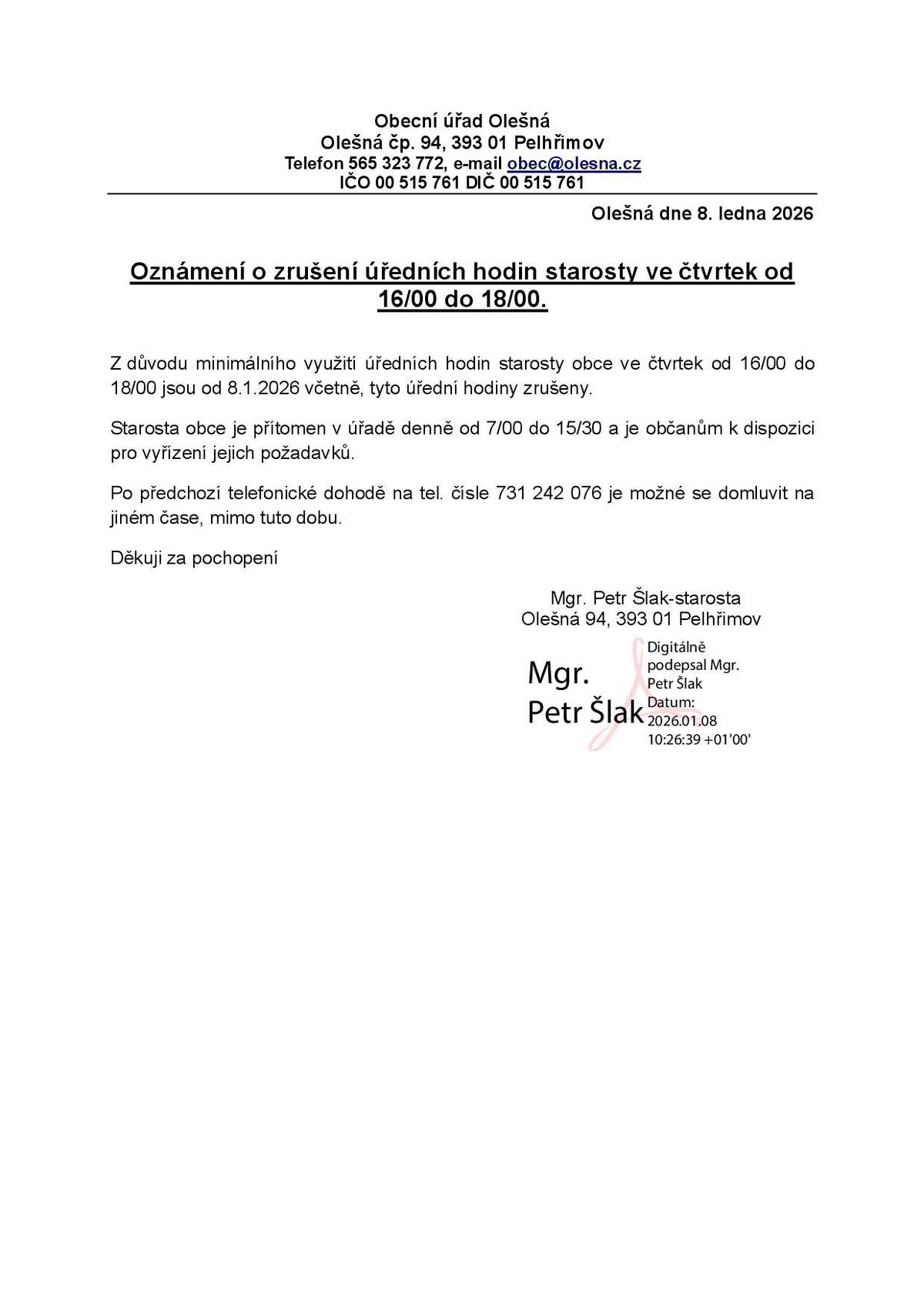 Z důvodu minimálního využití úředních hodin starosty obce ve čtvrtek od 16:00 do 18:00 hodin jsou od 8.1.2026 tyto úřední hodiny zrušeny. Starosta obce je přítomen v úřadě denně od 7:00 do 15:30 hodin a je občanům k dispozici pro vyřízení jejich požadavků. Po předchozí telefonické dohodě na tel. čísle 731 242 076 je možné se domluvit na jiném čase, mimo tuto dobu. Děkuji za pochopení Mgr. Petr Šlak