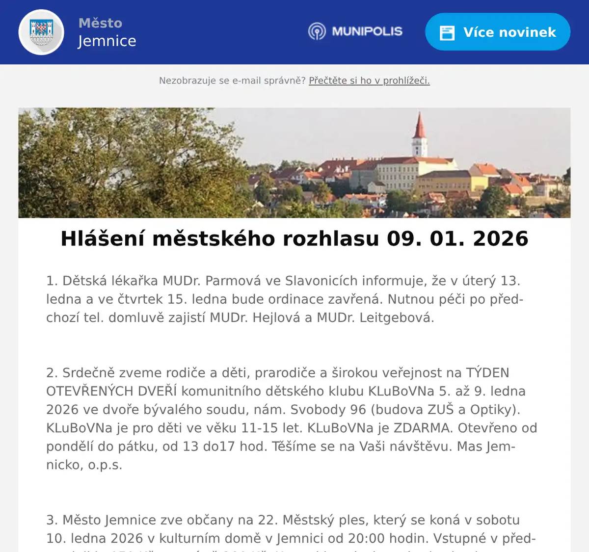 1. Dětská lékařka MUDr. Parmová ve Slavonicích informuje, že v úterý 13. ledna a ve čtvrtek 15. ledna bude ordinace zavřená. Nutnou péči po předchozí tel. domluvě zajistí MUDr. Hejlová a MUDr. Leitgebová.  2. Srdečně zveme rodiče a děti, prarodiče a širokou veřejnost na TÝDEN OTEVŘENÝCH DVEŘÍ komunitního dětského klubu KLuBoVNa 5. až 9. ledna 2026 ve dvoře bývalého soudu, nám. Svobody 96 (budova ZUŠ a Optiky). KLuBoVNa je pro děti ve věku 11-15 let. KLuBoVNa je ZDARMA. Otevřeno od pondělí do pátku, od 13 do17 hod. Těšíme se na Vaši návštěvu. Mas Jemnicko, o.p.s.  3. Město Jemnice zve občany na 22. Městský ples, který se koná v sobotu 10. ledna 2026 v kulturním domě v Jemnici od 20:00 hodin. Vstupné v předprodeji je 150 Kč, na místě 200 Kč. K tanci i poslechu zahraje skupina Zatrestband.  4. V Restauraci U Svatého Víta pro vás na tento víkend připravili kilový XXL Kýbl plný smažených kuřecích dobrot. Navíc dostanete 2 nápoje pepsi zdarma a porci hranolek. Začátek akce je v pátek v 15 hodin. Více na: https://restaurace.usvatehovita.cz/kybl/  5. Pan Libor Svoboda pořádá od ledna pro místní občany kurzy angličtiny a španělštiny. Zbavte se strachu a naučte se komunikovat díky efektivní metodě ANEB tentokrát už se jazyk konečně naučíte. Vhodné pro začátečníky, věčné začátečníky i mírně pokročilé. Bližší informace  info@liborsvoboda.cz