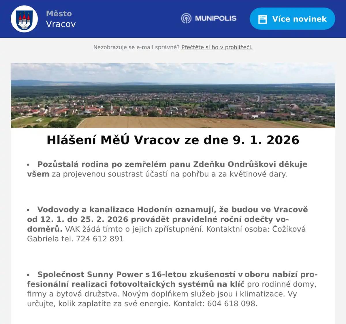 Pozůstalá rodina po zemřelém panu Zdeňku Ondrůškovi děkuje všem za projevenou soustrast účastí na pohřbu a za květinové dary.  Vodovody a kanalizace Hodonín oznamují, že budou ve Vracově od 12. 1. do 25. 2. 2026 provádět pravidelné roční odečty vodoměrů. VAK žádá tímto o jejich zpřístupnění. Kontaktní osoba: Čožíková Gabriela tel. 724 612 891  Společnost Sunny Power s 16-letou zkušeností v oboru nabízí profesionální realizaci fotovoltaických systémů na klíč pro rodinné domy, firmy a bytová družstva. Novým doplňkem služeb jsou i klimatizace. Vy určujte, kolik zaplatíte za své energie. Kontakt: 604 618 098.  Nábytek Centrum OD Kyjov bývalý "Skleňák" sděluje, že do 31. ledna 2026 proběhne výprodej nábytku se slevou na celý sortiment až do výše 50%. Od 2. února naši prodejnu navštivte v nových prostorách (bývalé prodejny Grmolec) naproti OD "Skleňák" v Kyjově.  Sbor dobrovolných hasičů Vracov Vás zve na Hasičský ples v sobotu 17. ledna 2026 od 20:00 hod. v sále sokolovny ve Vracově. K tanci a poslechu zahraje JaGr Band. Vstupné 250Kč s místenkou, předprodej v Infocentru Vracov.