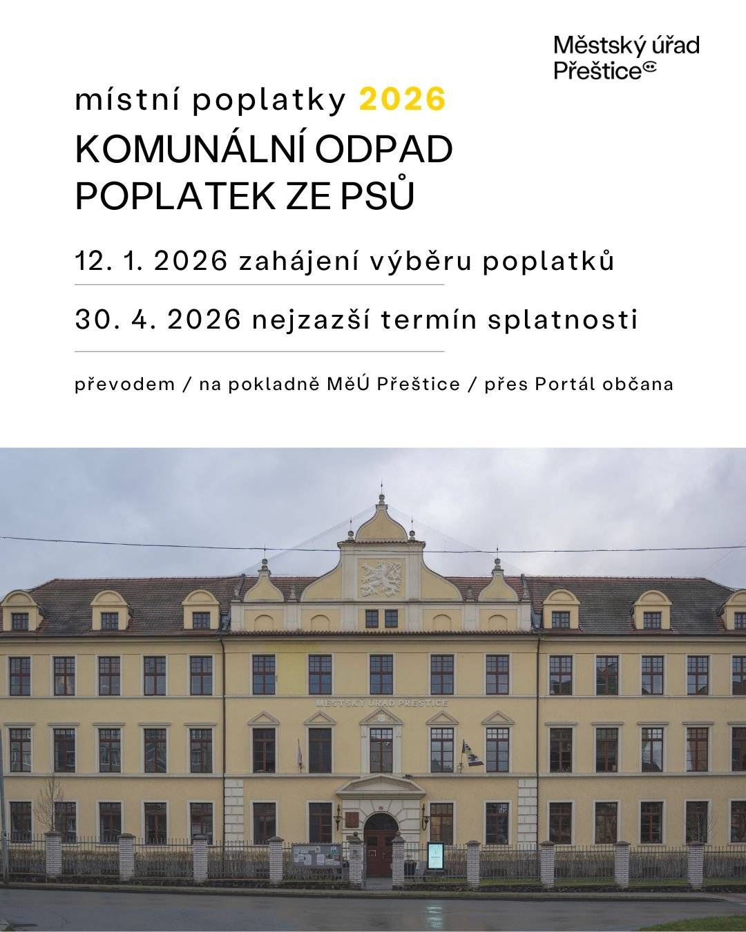 Městský úřad Přeštice oznamuje občanům, že místní poplatky, tj. poplatek za odkládání komunálního odpadu z nemovité věci a poplatek ze psů pro rok 2026, se začínají vybírat od 12. ledna 2026.  Poplatky je možné uhradit:  převodem na účet města Přeštice č. 19-829361/0100 hotově nebo kartou na pokladně MěÚ Přeštice (Husova 465, Přeštice) platbou přes Portál občana.  QR kódy za místní poplatek za komunální odpad z nemovité věci budou rozesílány občanům do e-mailových schránek v průběhu ledna až dubna 2026, variabilní symbol zůstává stejný jako v roce 2025. Poplatek za odkládání komunálního odpadu z nemovité věci a poplatek ze psů jsou splatné nejpozději do 30. dubna 2026.