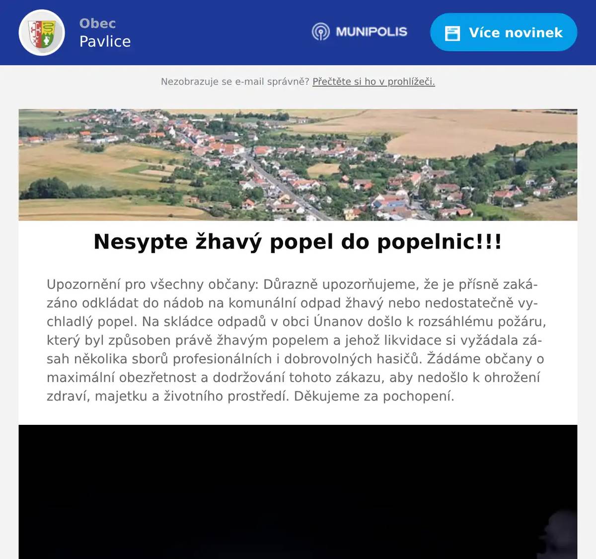 Upozornění pro všechny občany: Důrazně upozorňujeme, že je přísně zakázáno odkládat do nádob na komunální odpad žhavý nebo nedostatečně vychladlý popel. Na skládce odpadů v obci Únanov došlo k rozsáhlému požáru, který byl způsoben právě žhavým popelem a jehož likvidace si vyžádala zásah několika sborů profesionálních i dobrovolných hasičů. Žádáme občany o maximální obezřetnost a dodržování tohoto zákazu, aby nedošlo k ohrožení zdraví, majetku a životního prostředí. Děkujeme za pochopení.