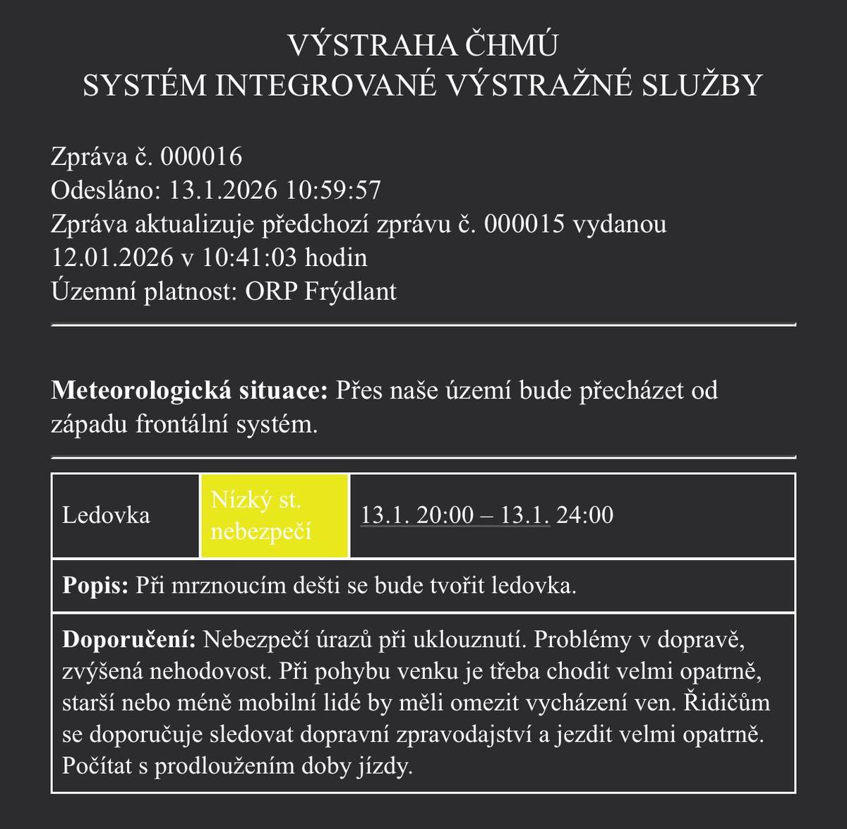 📍 ORP Frýdlant 🕗 Platnost: dnes 13. 1. 2026 od 20:00 do 24:00 ⚠️ Nízký stupeň nebezpečí 🧊 Co nás čeká: Při mrznoucím dešti se bude tvořit ledovka. 🚶♀️🚗 Doporučení: -  Hrozí uklouznutí a úrazy -  Očekávají se komplikace v dopravě a zvýšená nehodovost -  Starší a méně mobilní osoby by měly omezit vycházení -  Řidičům doporučujeme jezdit velmi opatrně, sledovat dopravní zpravodajství a počítat s delší dobou jízdy 👉 Buďte opatrní a dbejte na svou bezpečnost.