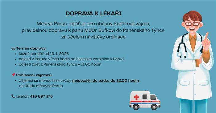 Městys Peruc zajišťuje pro občany, kteří mají zájem, pravidelnou dopravu k panu MUDr. Bufkovi do Panenského Týnce za účelem návštěvy ordinace.  Termín dopravy:  - každé pondělí od 19.1. 2026 - odjezd z Peruce v 7:30 hod. od hasičské zbrojnice v Peruci - odjezd zpět z Panenského Týnce v 11:00 hod.  Přihlášení zájemců: - nejpozději vždy do pátku do 12:00 hodin na Úřadu městyse Peruc, tel. č.: 415 697 175
