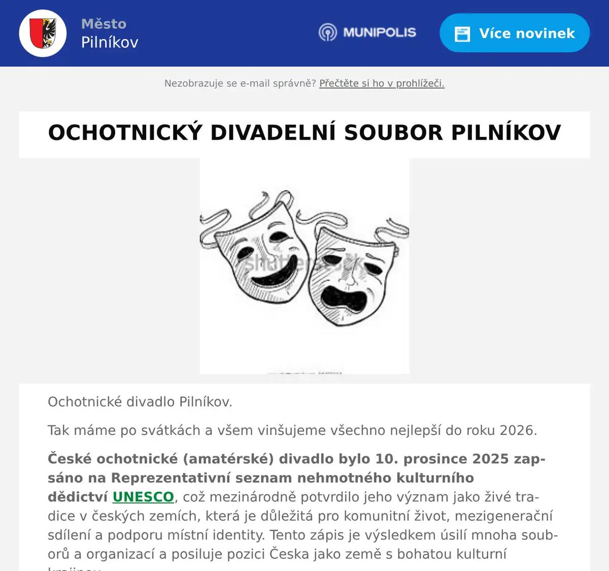 Ochotnické divadlo Pilníkov. Tak máme po svátkách a všem vinšujeme všechno nejlepší do roku 2026. České ochotnické (amatérské) divadlo bylo 10. prosince 2025 zapsáno na Reprezentativní seznam nehmotného kulturního dědictví UNESCO, což mezinárodně potvrdilo jeho význam jako živé tradice v českých zemích, která je důležitá pro komunitní život, mezigenerační sdílení a podporu místní identity. Tento zápis je výsledkem úsilí mnoha souborů a organizací a posiluje pozici Česka jako země s bohatou kulturní krajinou. V těchto již klidnějších dnech, bychom rádi znovu vyzvali příznivce ochotnického divadla k přátelskému setkání v místní restauraci Slunce. Budeme rádi, pokud přijdete poklábosit a podiskutovat o možnosti založení místního ochotnického divadla. Věříme, že založením divadelního souboru v Pilníkově, bychom přispěli společenskému a kulturnímu dění v našem městě. Pro ostýchavější zdůrazňujeme, že činnost v divadelní souboru není jen samotné herectví, ale je potřeba i mnoho jiných „profesí.“ Ať již technických (osvětlovači, zvukaři, kulisáci, …), tak uměleckých (hudebníci, výtvarníci, stylisté, švadleny …), bez nichž by žádné divadlo nemohlo smysluplně tvořit. Byli bychom potěšeni, pokud byste o možnosti vašeho zapojení do divadelního a vůbec kulturního dění v našem městě popřemýšleli, podiskutovali o této činnosti s vašimi známými a neostýchali se zeptat na jakékoliv informace na níže uvedených kontaktech.  Setkání v salónku restaurace Slunce se uskuteční v neděli 18. ledna od 17:30 hodin.  Těšíme se na možnou budoucí spolupráci s kýmkoliv z vás. Za zakládací skupinu: Josef Červený, Petr Pěchoč, Milan Perger, Evženie Červenková, Robert Drápal Kontaktní údaje: tel. – 603 219 978, e-mail: milan.perger@gmail.com