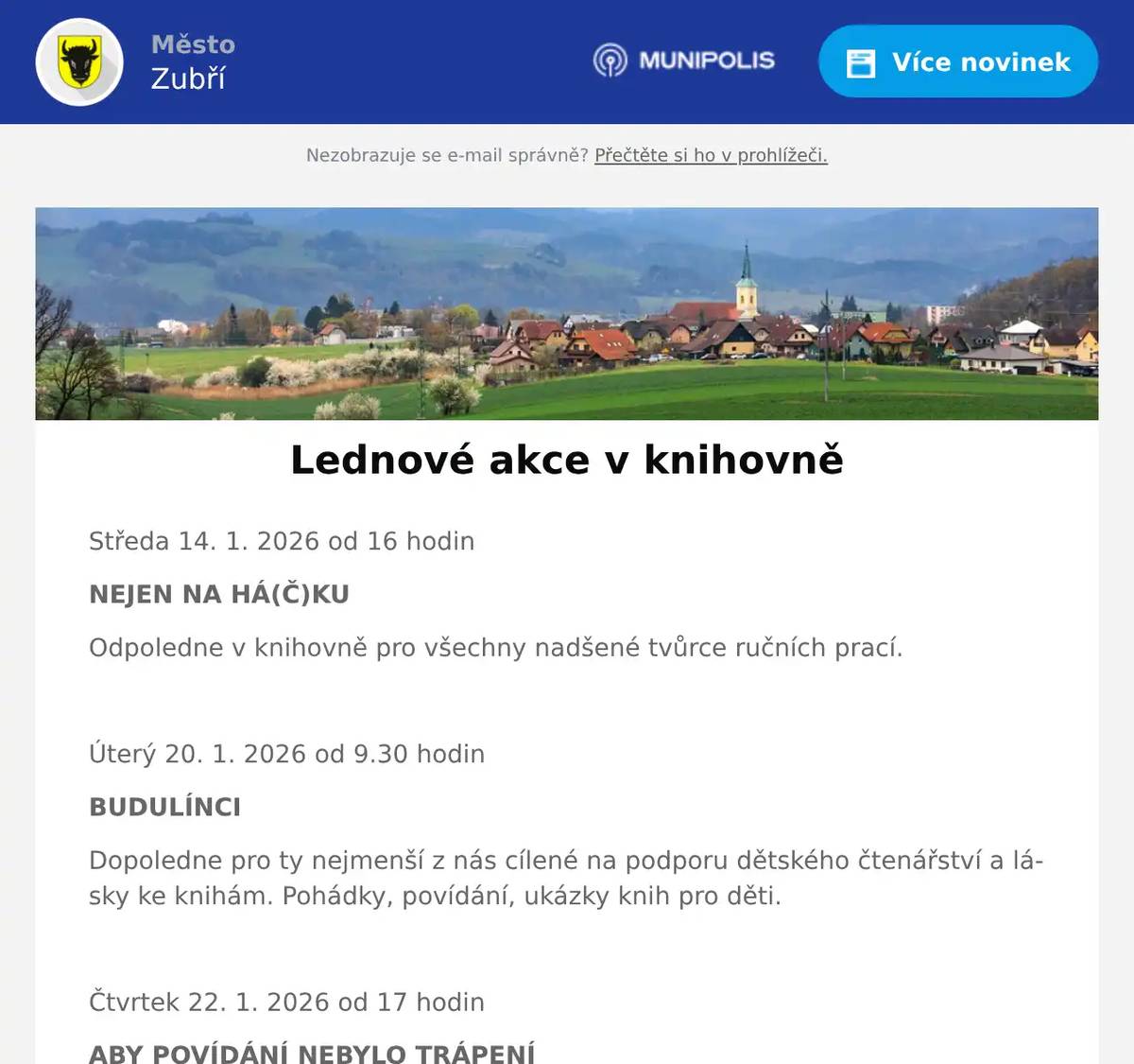 Středa 14. 1. 2026 od 16 hodin NEJEN NA HÁ(Č)KU Odpoledne v knihovně pro všechny nadšené tvůrce ručních prací.  Úterý 20. 1. 2026 od 9.30 hodin BUDULÍNCI Dopoledne pro ty nejmenší z nás cílené na podporu dětského čtenářství a lásky ke knihám. Pohádky, povídání, ukázky knih pro děti.  Čtvrtek 22. 1. 2026 od 17 hodin ABY POVÍDÁNÍ NEBYLO TRÁPENÍ Lektorka Petra Maňáková nás provede workshopem na téma komunikačních dovedností. Popovídáme si o verbální a neverbální komunikaci, probereme jednoduchou typologii osobností, která nám pak pomůže k hladké a příjemné komunikaci v různých situacích s různými lidmi. Vstupné dobrovolné  Pátek 30. 1. 2026 8.00–11.00 a 12.00–18.00 hodin SWAP DĚTSKÉHO OBLEČENÍ A HRAČEK Už vám děti vyrostly z oblečení a pořád je v pěkném stavu? Mají doma hračky, které je už nebaví? Přijďte do knihovny swapovat. Výměnný kout pro dětské oblečení, hračky a drobnosti bude připravený přímo v knihovně. Přineste, co už doma nevyužijete, a odneste si něco, co potěší vaše malé dobrodruhy. Swap je skvělá příležitost, jak dát věcem druhý život, ušetřit peníze i přírodu – a třeba si u toho popovídat s ostatními rodiči.