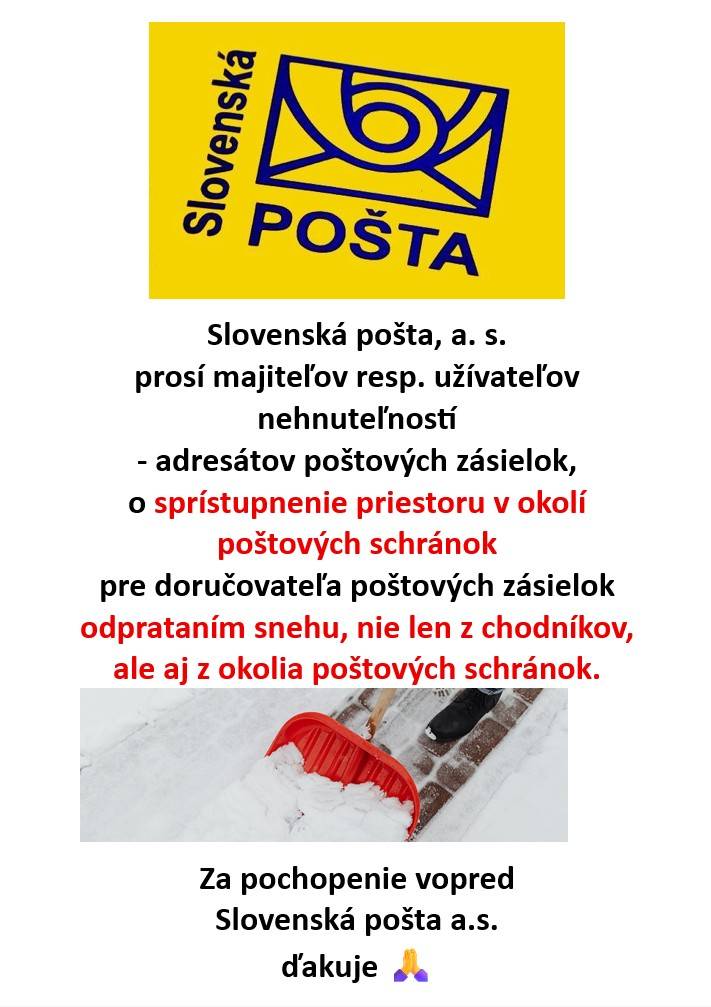Slovenská pošta, a.s. prosí majiteľov resp. užívateľov nehnuteľností - adresátov poštových zásielok, o sprístupnenie priestoru v okolí poštových schránok pre doručovateľa poštových zásielok odprataním snehu, nie len z chodníkov, ale aj z okolia poštových schránok.  Za pochopenie vopred ďakuje.