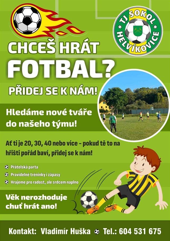 Pokud máš zájem hrát fotbal, přidej se k nám! TJ sokol Helvíkovice hledá nové členy do týmu, kteří chtějí zažít pravidelné tréninky a zápasy. Naším cílem je hrát pro radost a užívat si týmového ducha.  Kontakt: Vladimír Huška, tel.604 531 675
