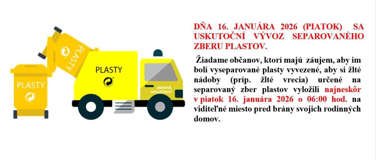 V PIATOK 16.JANUÁRA 2026 SA USKUTOČNÍ VÝVOZ SEPAROVANÉHO  ZBERU PLASTOV. Žiadame občanov, ktorí majú  záujem, aby im boli vyseparované plasty vyvezené, aby si nádoby (vrecia) na separovaný zber plastov vyložili najneskôr v piatok 16.januára 2026 o 6:00 hod. na viditeľné miesto pred brány domov.
