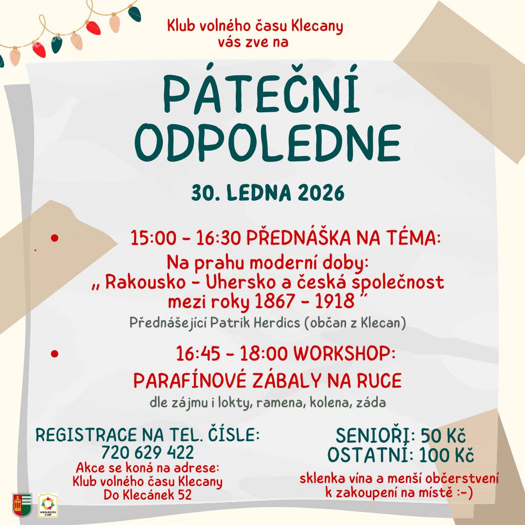 Srdečně Vás zveme 30. 1. 2026 do Klubu volného času Klecany na již tradiční Páteční odpoledne. Program zahájíme přednáškou Patrika Herdicse na téma "Rakousko - Uhersko a česká společnost mezi roky 1867 - 1918". Po přednášce bude následovat workshop - parafínové zábaly na ruce. Registrace na tel. č.: 720 629 422, cena pro seniory 50 Kč, pro ostatní 100 Kč.