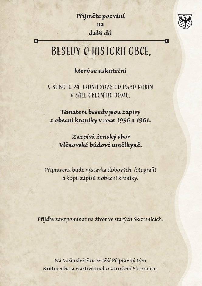 Přijměte pozvání na další díl z cyklu Besed o historii obce, který se uskuteční v sobotu 24. ledna 2026 od 15:30 hod. v sále Obecního domu ve Skoronicích. Tématem besedy jsou tentorkát zápisy z obecní kroniky z let 1956 a 1961. V programu zazpívá ženský sbor Vlčnovské búdové umělkyně. Připravena bude také výstavka dobových fotografií a kopií zápisů z obecní kroniky. Přijďte zavzpomínat na život ve starých Skoronicích. Na vaši návštěvu se těší přípravný tým Kulturního a vlastivědného sdružení Skoronice.
