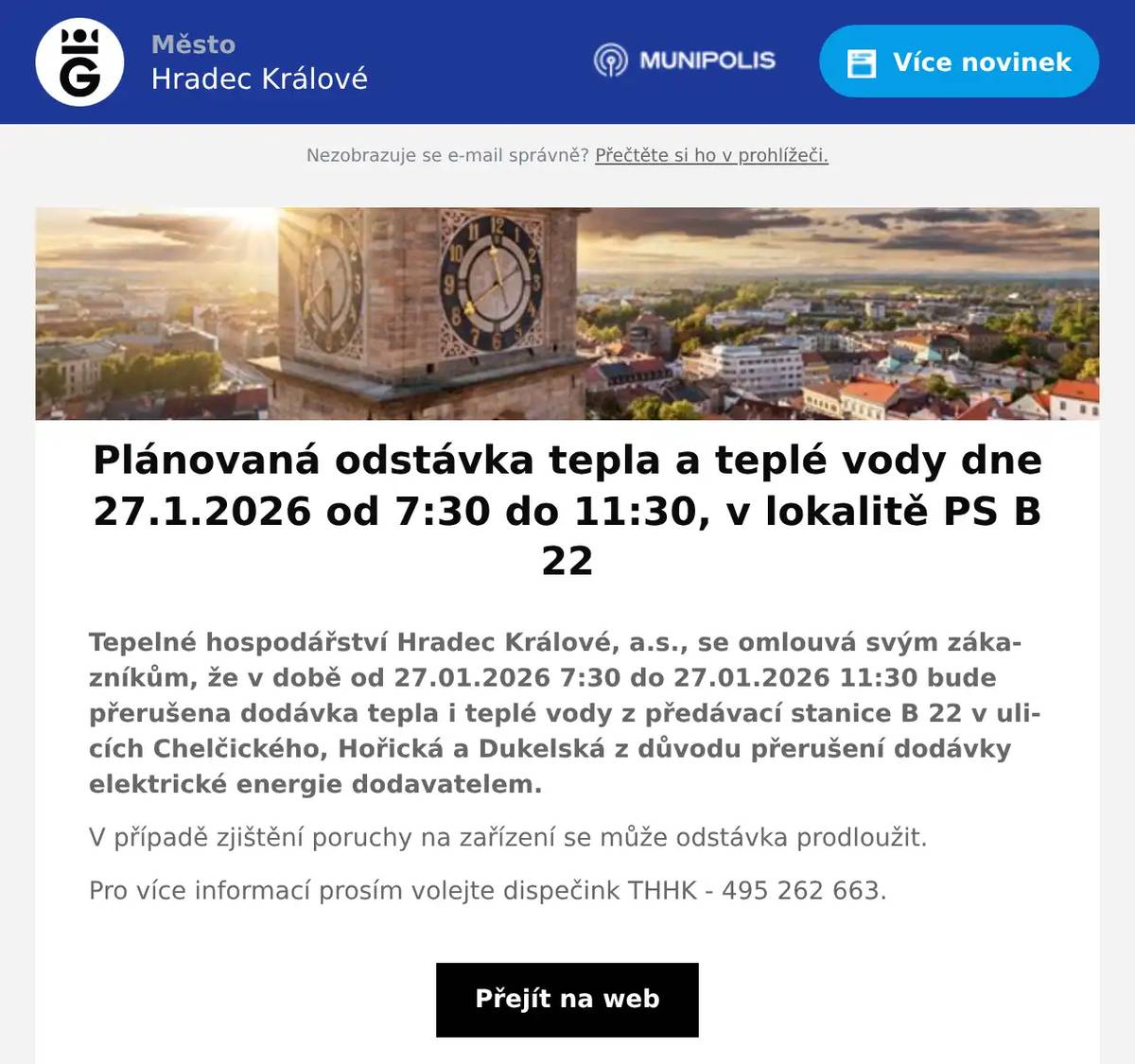 Tepelné hospodářství Hradec Králové, a.s., se omlouvá svým zákazníkům, že v době od 27.01.2026 7:30 do 27.01.2026 11:30 bude přerušena dodávka tepla i teplé vody z předávací stanice B 22 v ulicích Chelčického, Hořická a Dukelská z důvodu přerušení dodávky elektrické energie dodavatelem. V případě zjištění poruchy na zařízení se může odstávka prodloužit. Pro více informací prosím volejte dispečink THHK - 495 262 663.