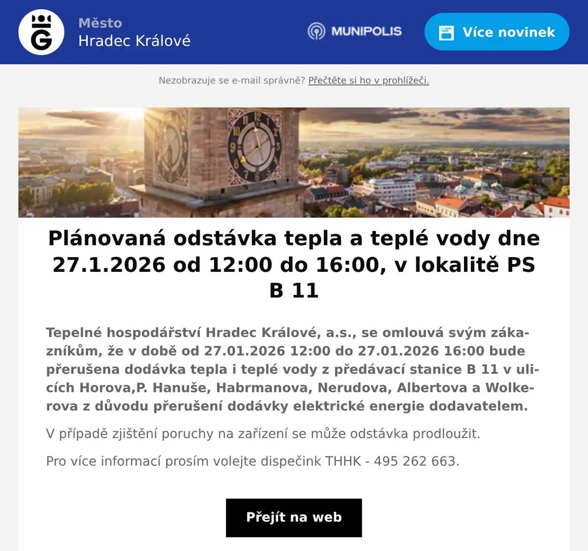 Tepelné hospodářství Hradec Králové, a.s., se omlouvá svým zákazníkům, že v době od 27.01.2026 12:00 do 27.01.2026 16:00 bude přerušena dodávka tepla i teplé vody z předávací stanice B 11 v ulicích Horova,P. Hanuše, Habrmanova, Nerudova, Albertova a Wolkerova z důvodu přerušení dodávky elektrické energie dodavatelem. V případě zjištění poruchy na zařízení se může odstávka prodloužit. Pro více informací prosím volejte dispečink THHK - 495 262 663.